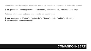 COMANDO INSERT
Inserimos um documento novo no Banco de dados utilizando o comando insert
$ db.pessoas.insert({"nome": "eduardo", "idade": 15, "saldo": 45.50})
Podemos utilizar valores que estão em variáveis
$ var pessoa1 = {"nome": "eduardo", "idade": 15, "saldo": 45.50};
$ db.pessoas.insert(pessoa1);
 