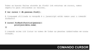 COMANDO CURSOR
Todas as buscas feitas através do find() irá retornar um cursor, vamos
repeti-lo para retirarmos os valores.
$ var cursor = db.pessoas.find();
A linguagem utilizada no mongodb é o javascript então vamos usar o comando
forEach()
$ cursor.forEach(function(pessoa){
printjson(data.nome)
})
O comando acima irá listar os nomes de todas as pessoas cadastradas em nossa
coleção.
 