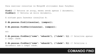 COMANDO FIND
Para realizar consultas no MongoDB utilizamos duas funções:
find() // Retorna um array, mesmo sendo apenas 1 documento.
findOne() // Retorna um único documento.
A sintaxe para fazermos consultas é:
$ db.pessoas.find({clausulas}, {campos});
$ db.pessoas.findOne({clausulas}, {campos});
ex:
$ db.pessoas.findOne({"nome": "eduardo"}, {"idade": 1}) // Selecione apenas
o campo idade.
$ db.pessoas.findOne({"nome": "eduardo"}, {"idade": 0}) // Selecione o
documento sem o campo idade.
 