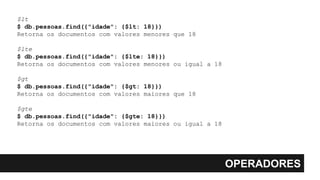 OPERADORES
$lt
$ db.pessoas.find({"idade": {$lt: 18}})
Retorna os documentos com valores menores que 18
$lte
$ db.pessoas.find({"idade": {$lte: 18}})
Retorna os documentos com valores menores ou igual a 18
$gt
$ db.pessoas.find({"idade": {$gt: 18}})
Retorna os documentos com valores maiores que 18
$gte
$ db.pessoas.find({"idade": {$gte: 18}})
Retorna os documentos com valores maiores ou igual a 18
 