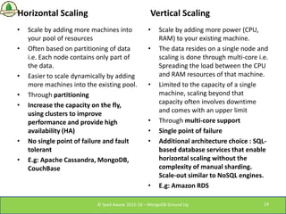Horizontal Scaling
• Scale by adding more machines into
your pool of resources
• Often based on partitioning of data
i.e. ...