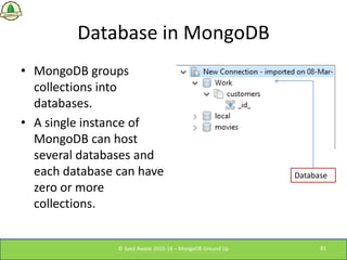 Database in MongoDB
• MongoDB groups
collections into
databases.
• A single instance of
MongoDB can host
several databases...