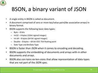 BSON, a binary variant of JSON
• A single entity in BSON is called as document.
• A document comprised of zero or more key...