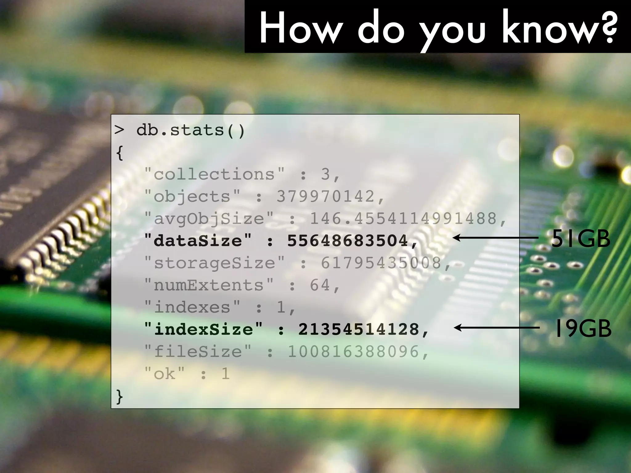 How do you know? > db.stats() { ! "collections" : 3, ! "objects" : 379970142, ! "avgObjSize" : 146.4554114991488, ! "dataSize" : 55648683504, 51GB ! "storageSize" : 61795435008, ! "numExtents" : 64, ! "indexes" : 1, ! "indexSize" : 21354514128, 19GB ! "fileSize" : 100816388096, ! "ok" : 1 } http://www.ﬂickr.com/photos/comedynose/4388430444/ 