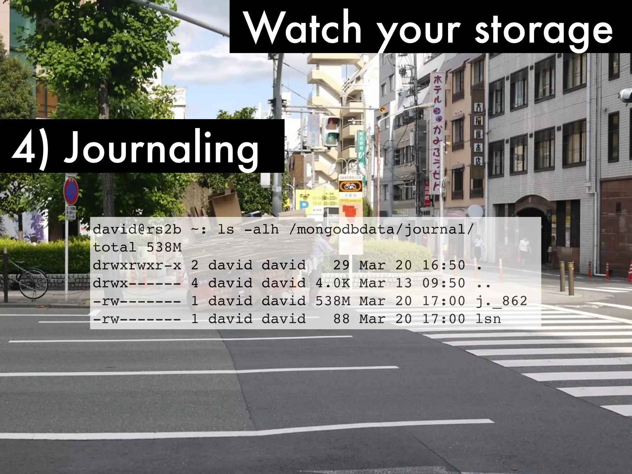 Watch your storage 4) Journaling david@rs2b ~: ls -alh /mongodbdata/journal/ total 538M drwxrwxr-x 2 david david 29 Mar 20 16:50 . drwx------ 4 david david 4.0K Mar 13 09:50 .. -rw------- 1 david david 538M Mar 20 17:00 j._862 -rw------- 1 david david 88 Mar 20 17:00 lsn 
