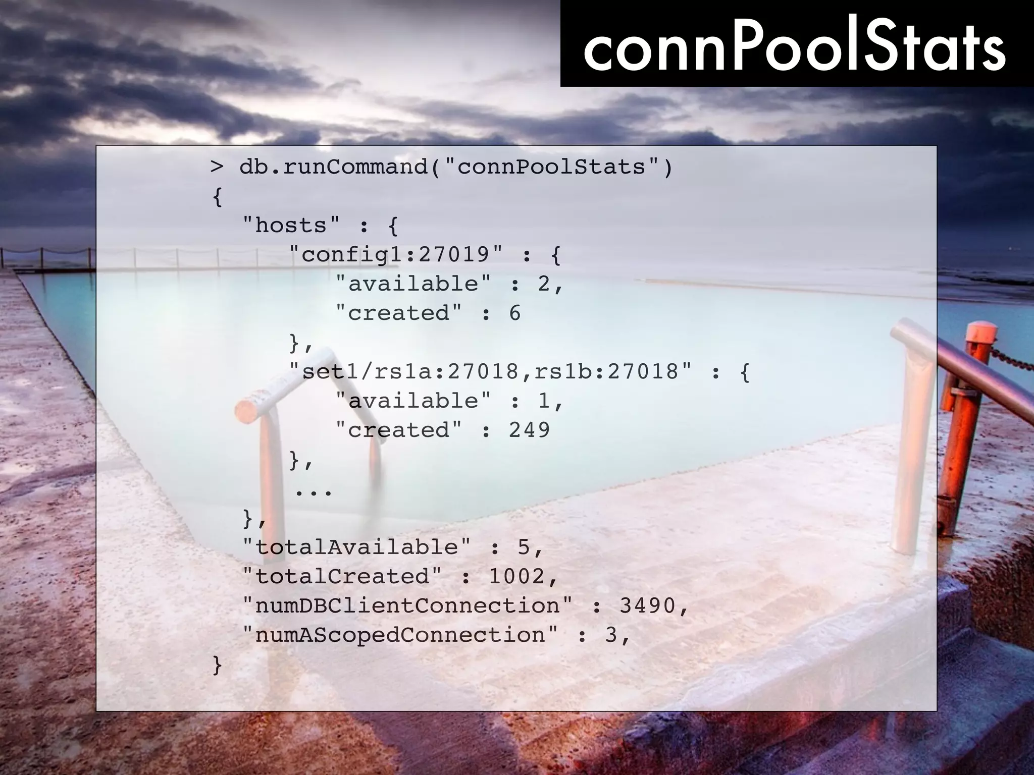 connPoolStats > db.runCommand("connPoolStats") { ! "hosts" : { ! ! "config1:27019" : { ! ! ! "available" : 2, ! ! ! "created" : 6 ! ! }, ! ! "set1/rs1a:27018,rs1b:27018" : { ! ! ! "available" : 1, ! ! ! "created" : 249 ! ! }, ... ! }, ! "totalAvailable" : 5, ! "totalCreated" : 1002, ! "numDBClientConnection" : 3490, ! "numAScopedConnection" : 3, } 