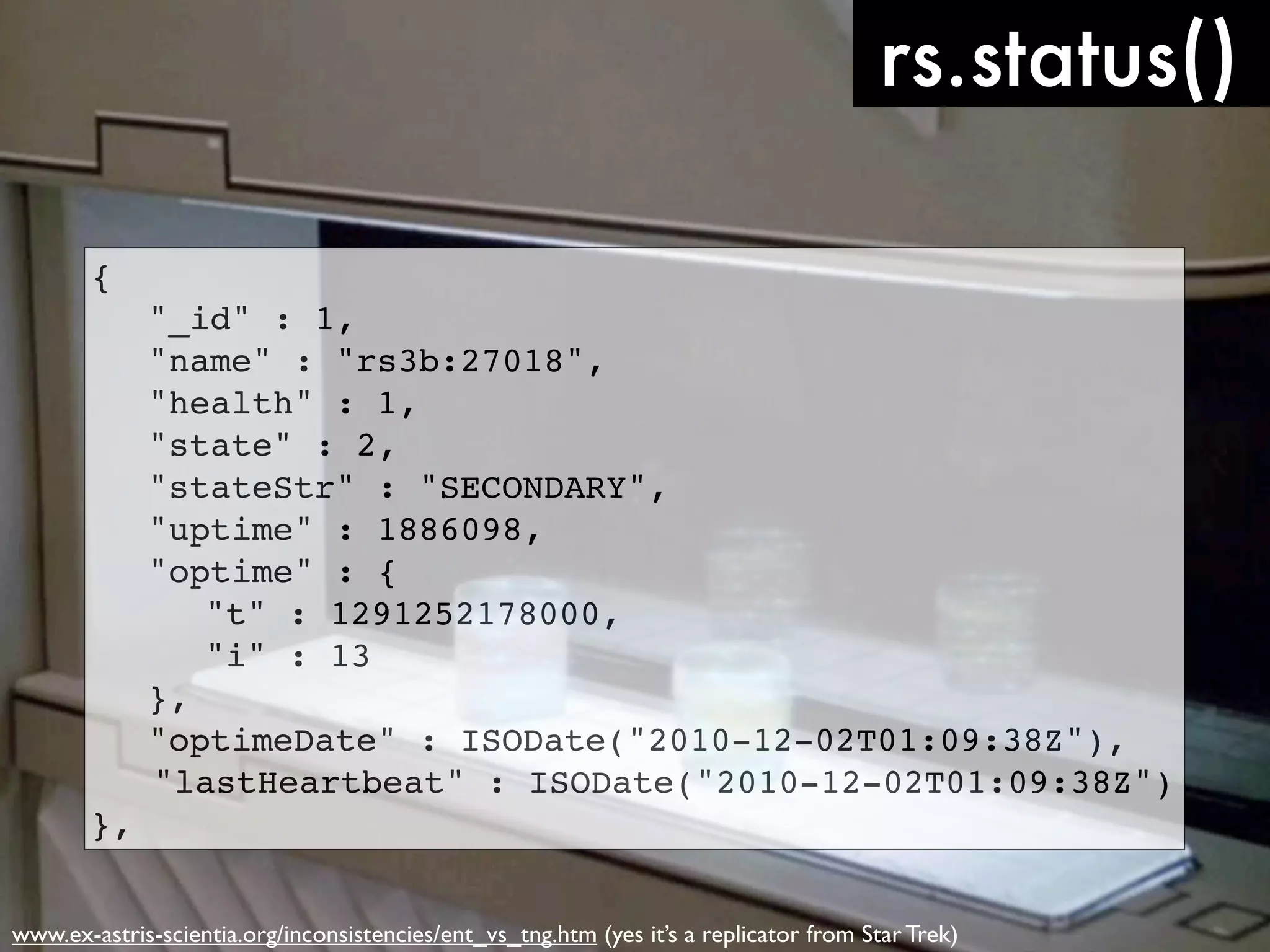 rs.status() { ! "_id" : 1, ! "name" : "rs3b:27018", ! "health" : 1, ! "state" : 2, ! "stateStr" : "SECONDARY", ! "uptime" : 1886098, ! "optime" : { ! ! "t" : 1291252178000, ! ! "i" : 13 ! }, ! "optimeDate" : ISODate("2010-12-02T01:09:38Z"), "lastHeartbeat" : ISODate("2010-12-02T01:09:38Z") }, www.ex-astris-scientia.org/inconsistencies/ent_vs_tng.htm (yes it’s a replicator from Star Trek) 
