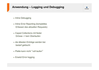 Anwendung – Logging und Debugging 
! Inline Debugging 
! Inline Error Reporting (komplettes 
Erfassen des aktuellen Requests) 
! Caped Collections mit fester 
Grösse -> kein Überlaufen 
! die ältesten Einträge werden bei 
bedarf gelöscht 
! Platte kann nicht “voll laufen” 
! Ersetzt Error logging 
 