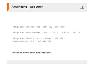 Anwendung – Geo Daten 
>db.places.insert({loc: {lat: 50, lon: 50}}) 
>db.places.ensureIndex( { loc : "2d" } , { bits : 26 } ) 
>db.places.find( { loc : { $near : [50,50] , 
$maxDistance : 5 } } ).limit(20) 
Placemark Server ohne eine Zeile Code! 
 