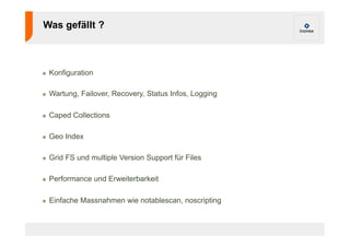 Was gefällt ? 
! Konfiguration 
! Wartung, Failover, Recovery, Status Infos, Logging 
! Caped Collections 
! Geo Index 
! Grid FS und multiple Version Support für Files 
! Performance und Erweiterbarkeit 
! Einfache Massnahmen wie notablescan, noscripting 
 