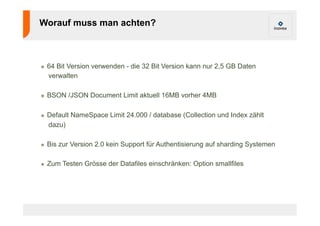 Worauf muss man achten? 
! 64 Bit Version verwenden - die 32 Bit Version kann nur 2,5 GB Daten 
verwalten 
! BSON /JSON Document Limit aktuell 16MB vorher 4MB 
! Default NameSpace Limit 24.000 / database (Collection und Index zählt 
dazu) 
! Bis zur Version 2.0 kein Support für Authentisierung auf sharding Systemen 
! Zum Testen Grösse der Datafiles einschränken: Option smallfiles 
 