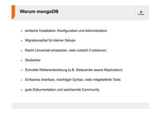 Warum mongoDB 
! einfache Installation, Konfiguration und Administration 
! Migrationspfad für kleiner Setups 
! Recht Universell einsetzbar, viele nützlich Funktionen 
! Skalierbar 
! Schnelle Weiterentwicklung (z.B. Datacenter aware Replication) 
! Einfaches Interface, mächtiger Syntax, viele mitgelieferte Tools 
! gute Dokumentation und wachsende Community 
 