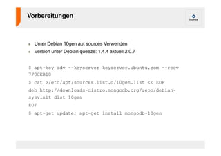 Vorbereitungen 
! Unter Debian 10gen apt sources Verwenden 
! Version unter Debian queeze: 1.4.4 aktuell 2.0.7 
$ apt-key adv --keyserver keyserver.ubuntu.com --recv 
7F0CEB10 
$ cat >/etc/apt/sources.list.d/10gen.list << EOF 
deb http://downloads-distro.mongodb.org/repo/debian-sysvinit 
dist 10gen 
EOF 
$ apt-get update; apt-get install mongodb-10gen 
 