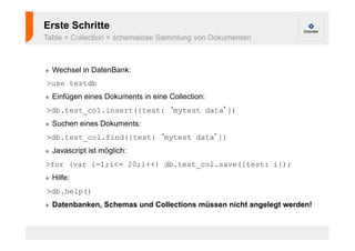 Erste Schritte 
Table = Collection = schemalose Sammlung von Dokumenten 
! Wechsel in DatenBank: 
>use testdb 
! Einfügen eines Dokuments in eine Collection: 
>db.test_col.insert({test: ‘mytest data’}) 
! Suchen eines Dokuments: 
>db.test_col.find({test: ‘mytest data’}) 
! Javascript ist möglich: 
>for (var i=1;i<= 20;i++) db.test_col.save({test: i}); 
! Hilfe: 
>db.help() 
! Datenbanken, Schemas und Collections müssen nicht angelegt werden! 
 