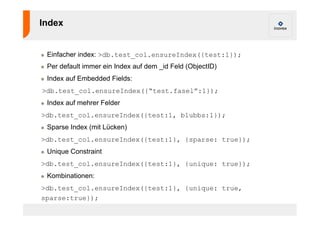 Index 
! Einfacher index: >db.test_col.ensureIndex({test:1}); 
! Per default immer ein Index auf dem _id Feld (ObjectID) 
! Index auf Embedded Fields: 
>db.test_col.ensureIndex({“test.fasel”:1}); 
! Index auf mehrer Felder 
>db.test_col.ensureIndex({test:1, blubbs:1}); 
! Sparse Index (mit Lücken) 
>db.test_col.ensureIndex({test:1}, {sparse: true}); 
! Unique Constraint 
>db.test_col.ensureIndex({test:1}, {unique: true}); 
! Kombinationen: 
>db.test_col.ensureIndex({test:1}, {unique: true, 
sparse:true}); 
 
