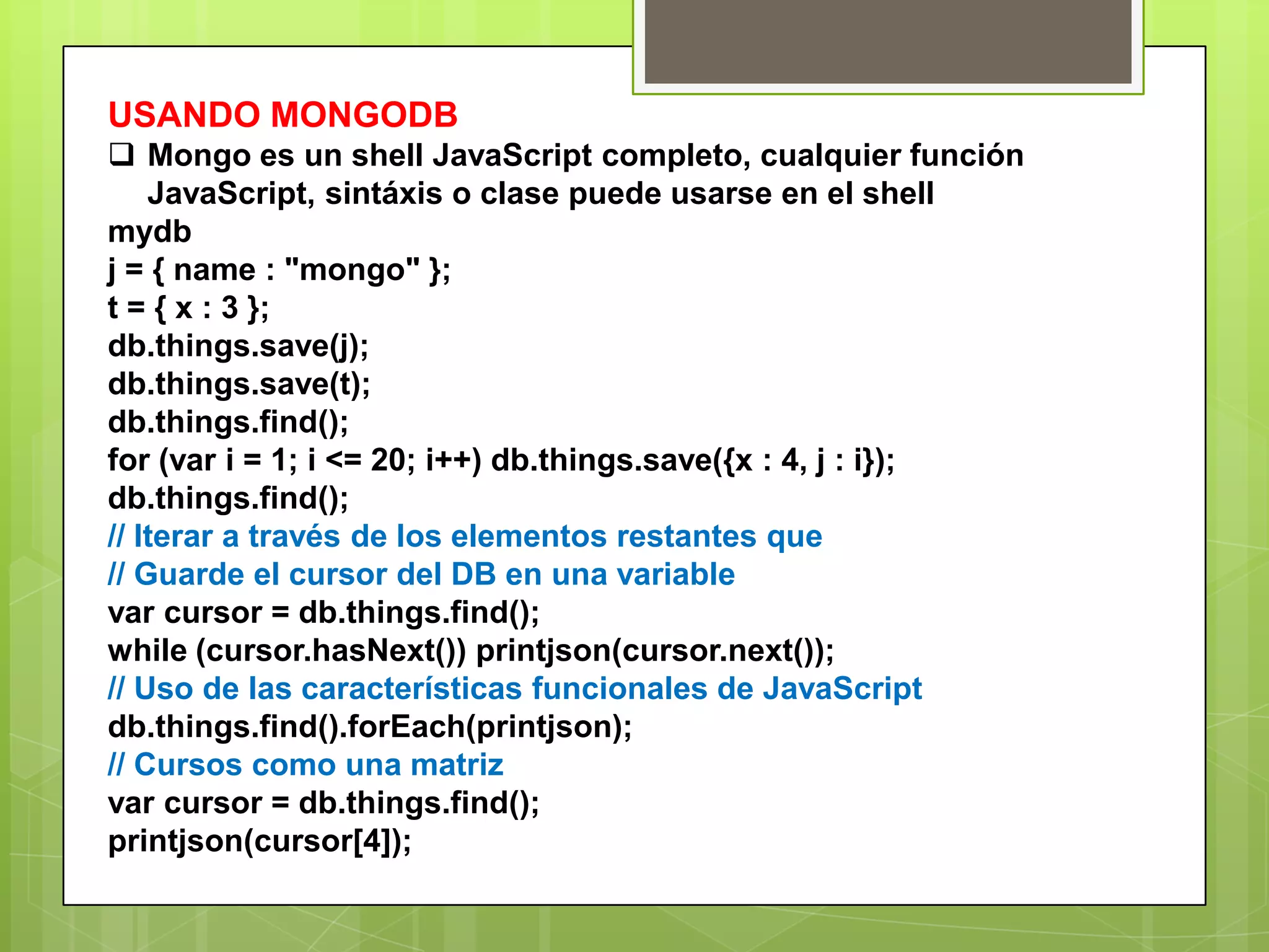 USANDO MONGODB
 Mongo es un shell JavaScript completo, cualquier función
JavaScript, sintáxis o clase puede usarse en el shell
mydb
j = { name : "mongo" };
t = { x : 3 };
db.things.save(j);
db.things.save(t);
db.things.find();
for (var i = 1; i <= 20; i++) db.things.save({x : 4, j : i});
db.things.find();
// Iterar a través de los elementos restantes que
// Guarde el cursor del DB en una variable
var cursor = db.things.find();
while (cursor.hasNext()) printjson(cursor.next());
// Uso de las características funcionales de JavaScript
db.things.find().forEach(printjson);
// Cursos como una matriz
var cursor = db.things.find();
printjson(cursor[4]);
 