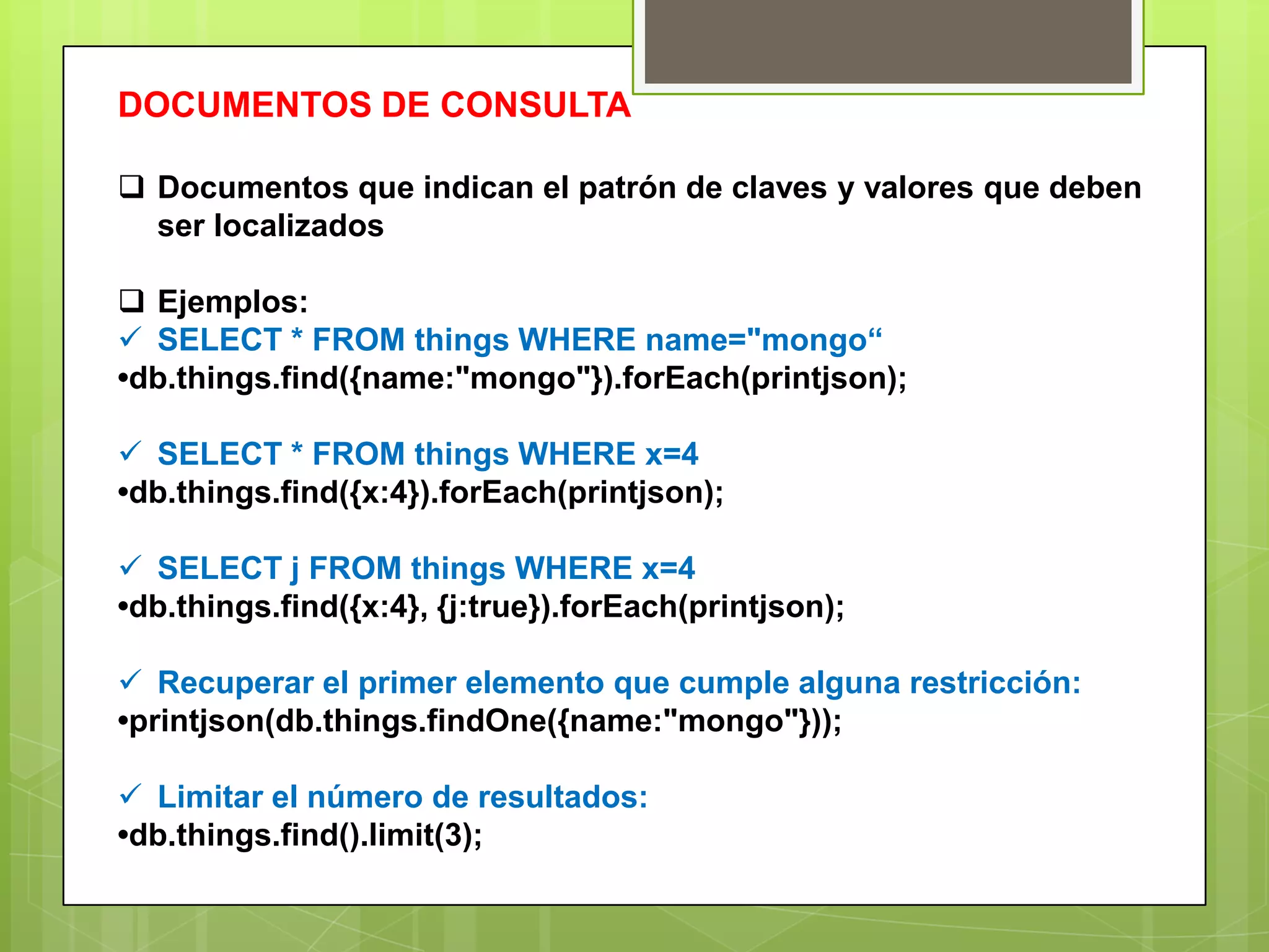 DOCUMENTOS DE CONSULTA
 Documentos que indican el patrón de claves y valores que deben
ser localizados
 Ejemplos:
 SELECT * FROM things WHERE name="mongo“
•db.things.find({name:"mongo"}).forEach(printjson);
 SELECT * FROM things WHERE x=4
•db.things.find({x:4}).forEach(printjson);
 SELECT j FROM things WHERE x=4
•db.things.find({x:4}, {j:true}).forEach(printjson);
 Recuperar el primer elemento que cumple alguna restricción:
•printjson(db.things.findOne({name:"mongo"}));
 Limitar el número de resultados:
•db.things.find().limit(3);
 