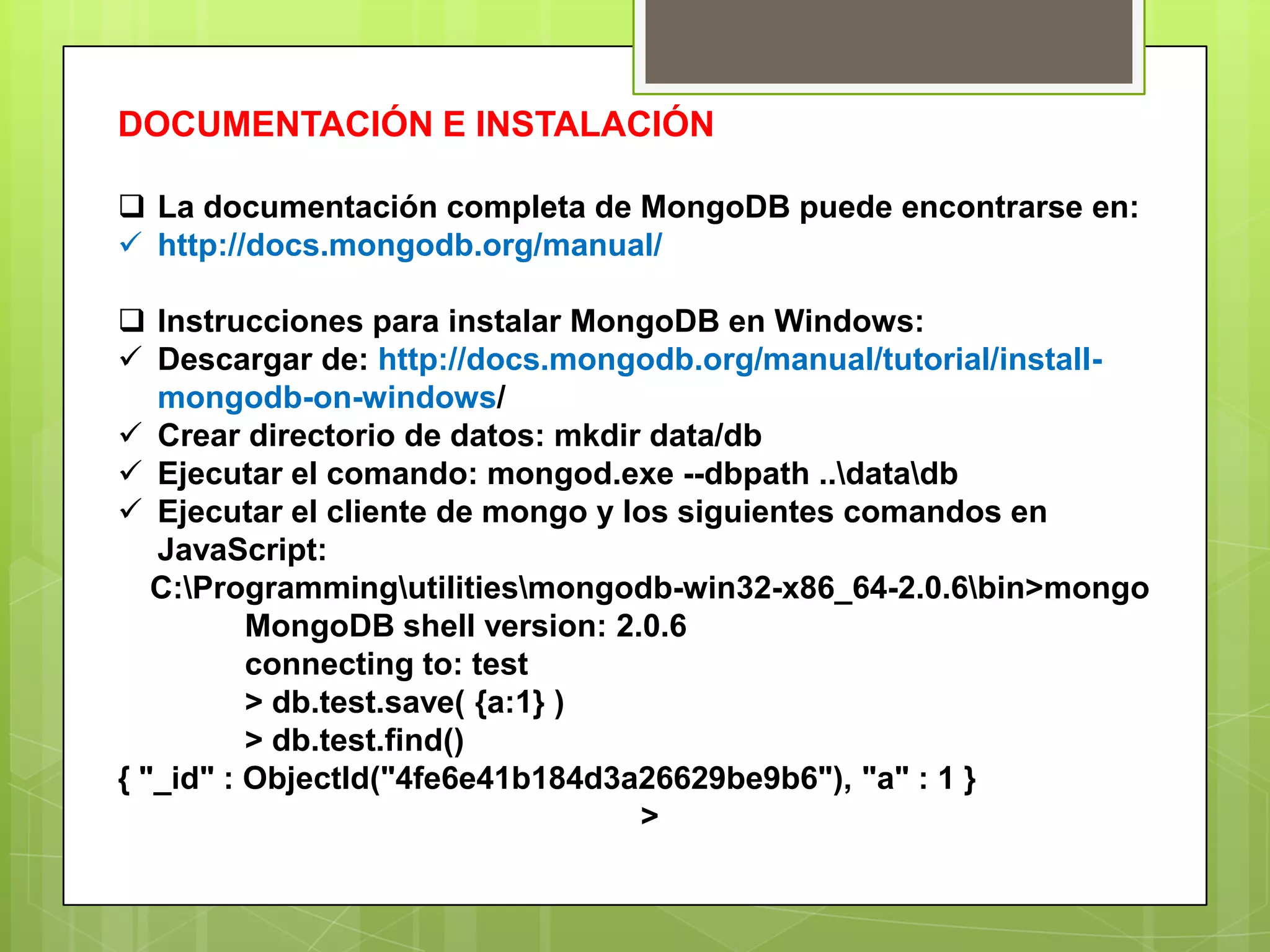 DOCUMENTACIÓN E INSTALACIÓN
 La documentación completa de MongoDB puede encontrarse en:
 http://docs.mongodb.org/manual/
 Instrucciones para instalar MongoDB en Windows:
 Descargar de: http://docs.mongodb.org/manual/tutorial/install-
mongodb-on-windows/
 Crear directorio de datos: mkdir data/db
 Ejecutar el comando: mongod.exe --dbpath ..datadb
 Ejecutar el cliente de mongo y los siguientes comandos en
JavaScript:
C:Programmingutilitiesmongodb-win32-x86_64-2.0.6bin>mongo
MongoDB shell version: 2.0.6
connecting to: test
> db.test.save( {a:1} )
> db.test.find()
{ "_id" : ObjectId("4fe6e41b184d3a26629be9b6"), "a" : 1 }
>
 
