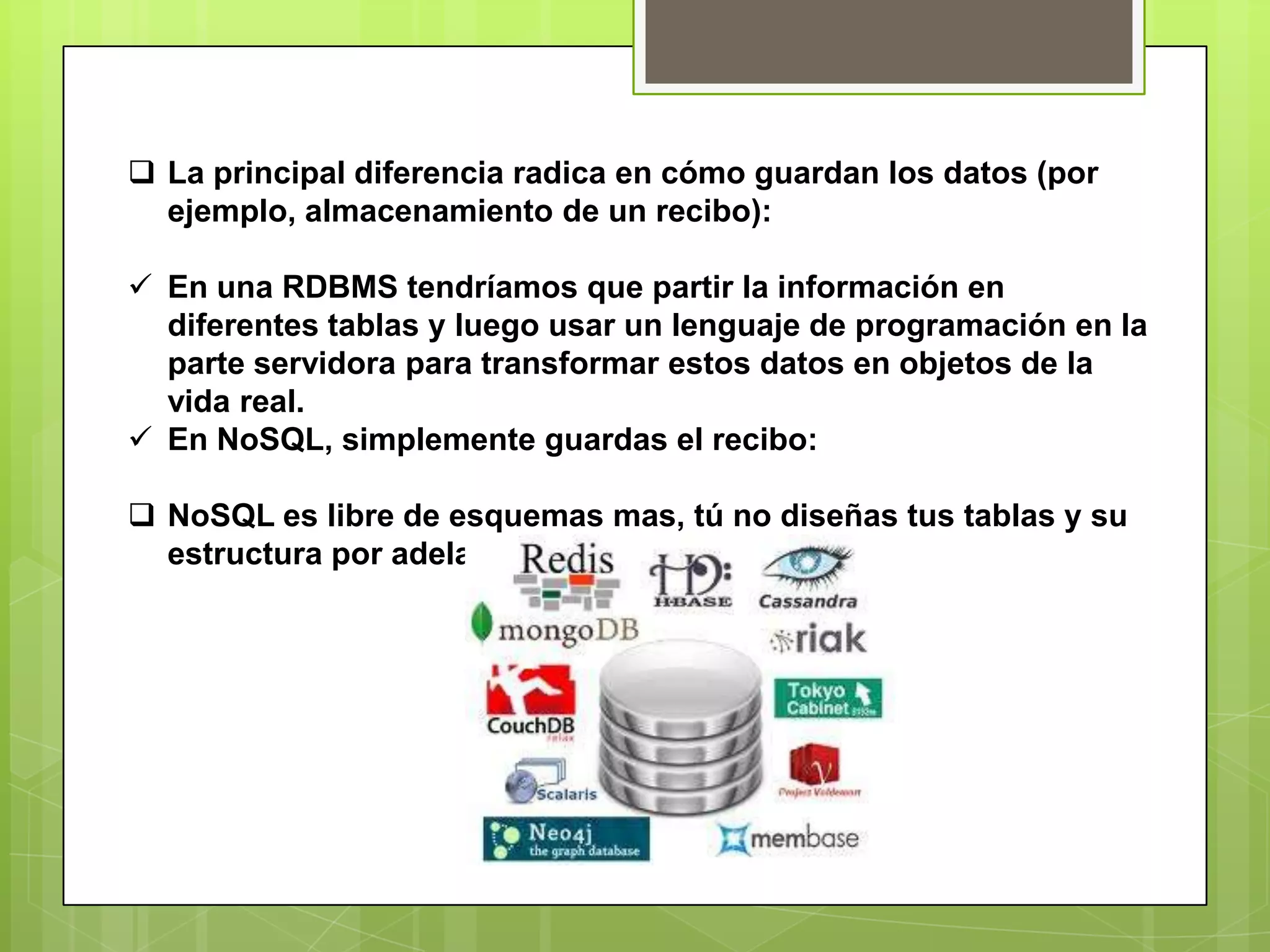  La principal diferencia radica en cómo guardan los datos (por
ejemplo, almacenamiento de un recibo):
 En una RDBMS tendríamos que partir la información en
diferentes tablas y luego usar un lenguaje de programación en la
parte servidora para transformar estos datos en objetos de la
vida real.
 En NoSQL, simplemente guardas el recibo:
 NoSQL es libre de esquemas mas, tú no diseñas tus tablas y su
estructura por adelantado.
 
