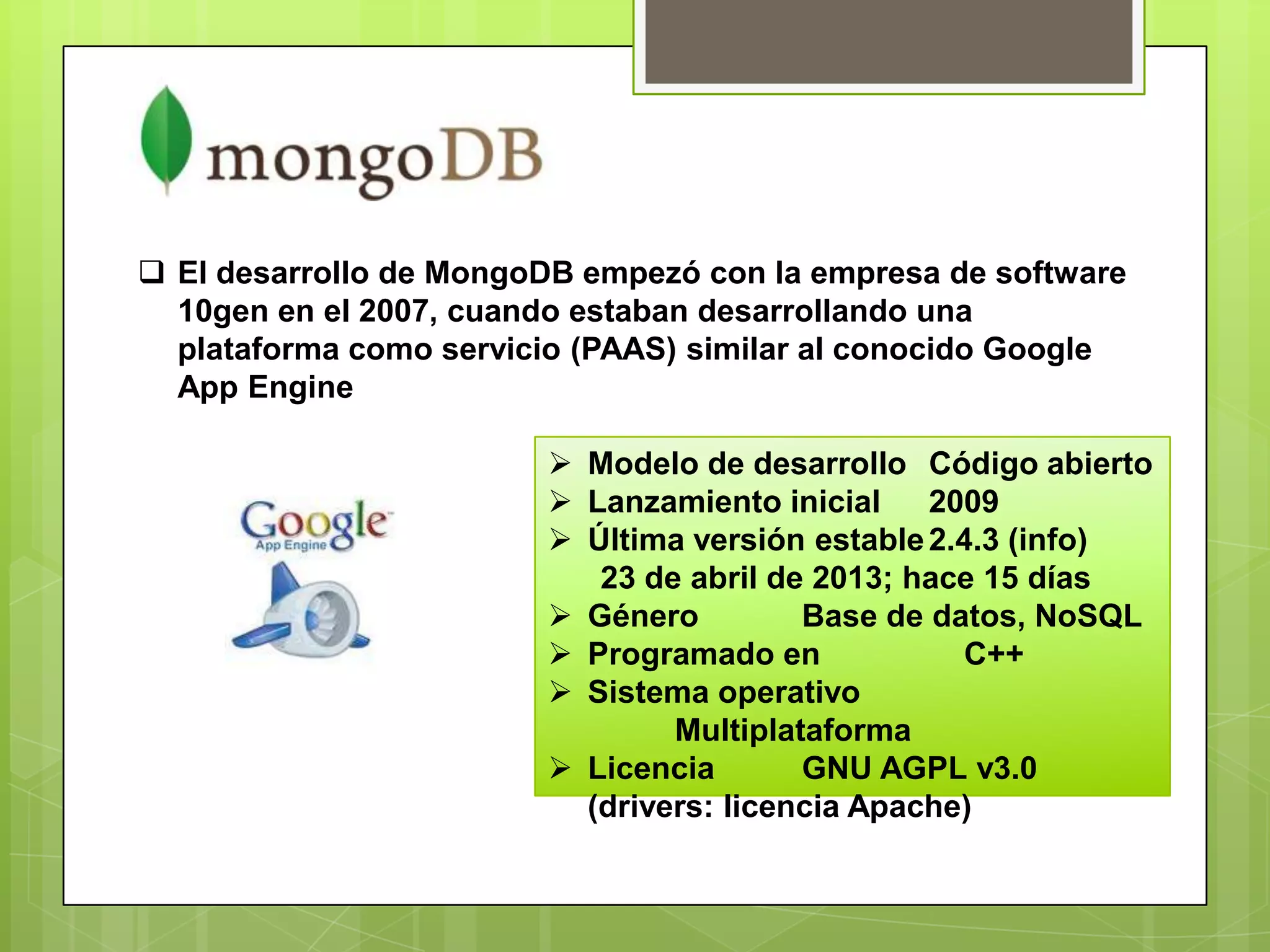  El desarrollo de MongoDB empezó con la empresa de software
10gen en el 2007, cuando estaban desarrollando una
plataforma como servicio (PAAS) similar al conocido Google
App Engine
 Modelo de desarrollo Código abierto
 Lanzamiento inicial 2009
 Última versión estable2.4.3 (info)
23 de abril de 2013; hace 15 días
 Género Base de datos, NoSQL
 Programado en C++
 Sistema operativo
Multiplataforma
 Licencia GNU AGPL v3.0
(drivers: licencia Apache)
 