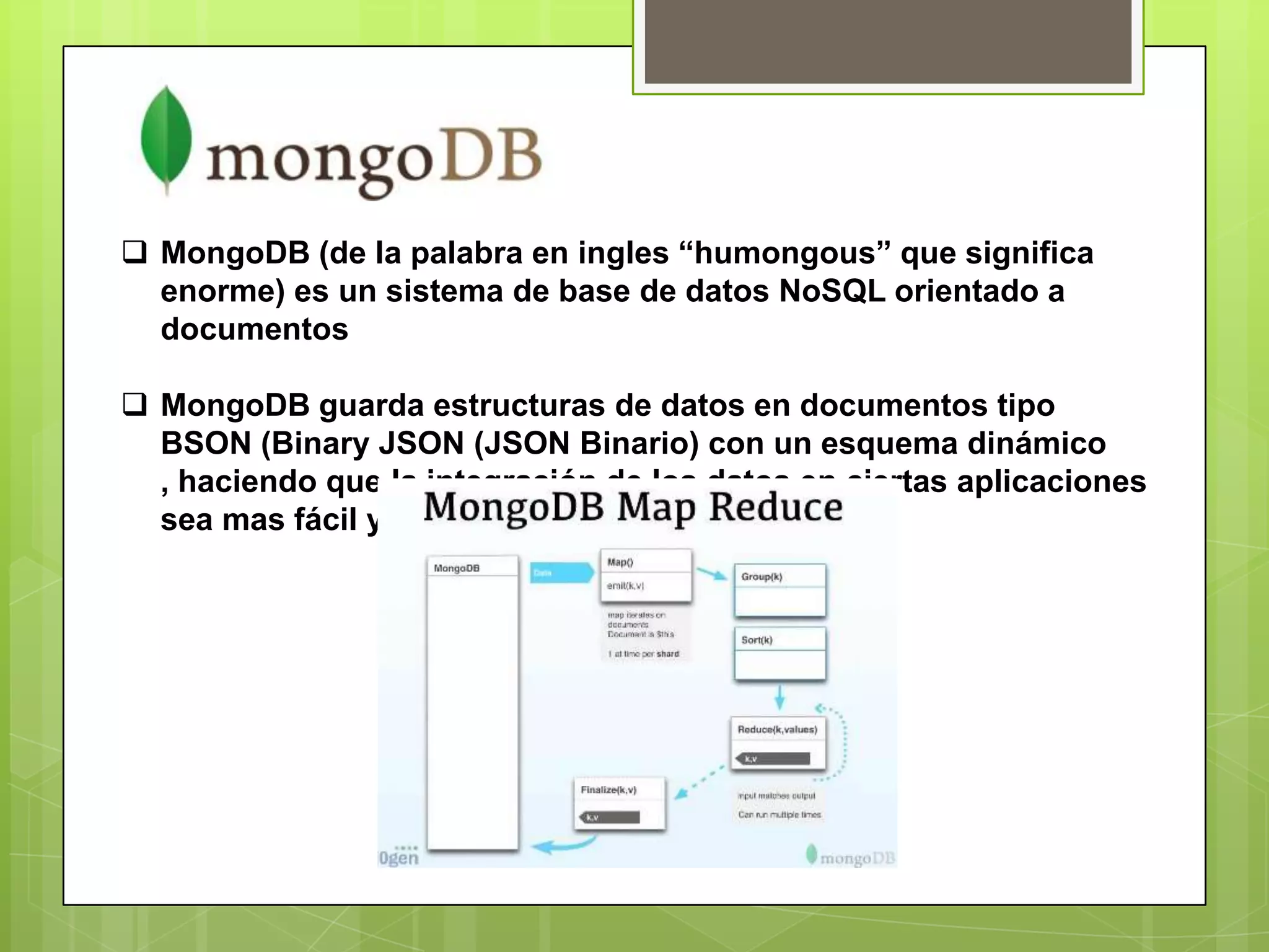  MongoDB (de la palabra en ingles “humongous” que significa
enorme) es un sistema de base de datos NoSQL orientado a
documentos
 MongoDB guarda estructuras de datos en documentos tipo
BSON (Binary JSON (JSON Binario) con un esquema dinámico
, haciendo que la integración de los datos en ciertas aplicaciones
sea mas fácil y rápida
 