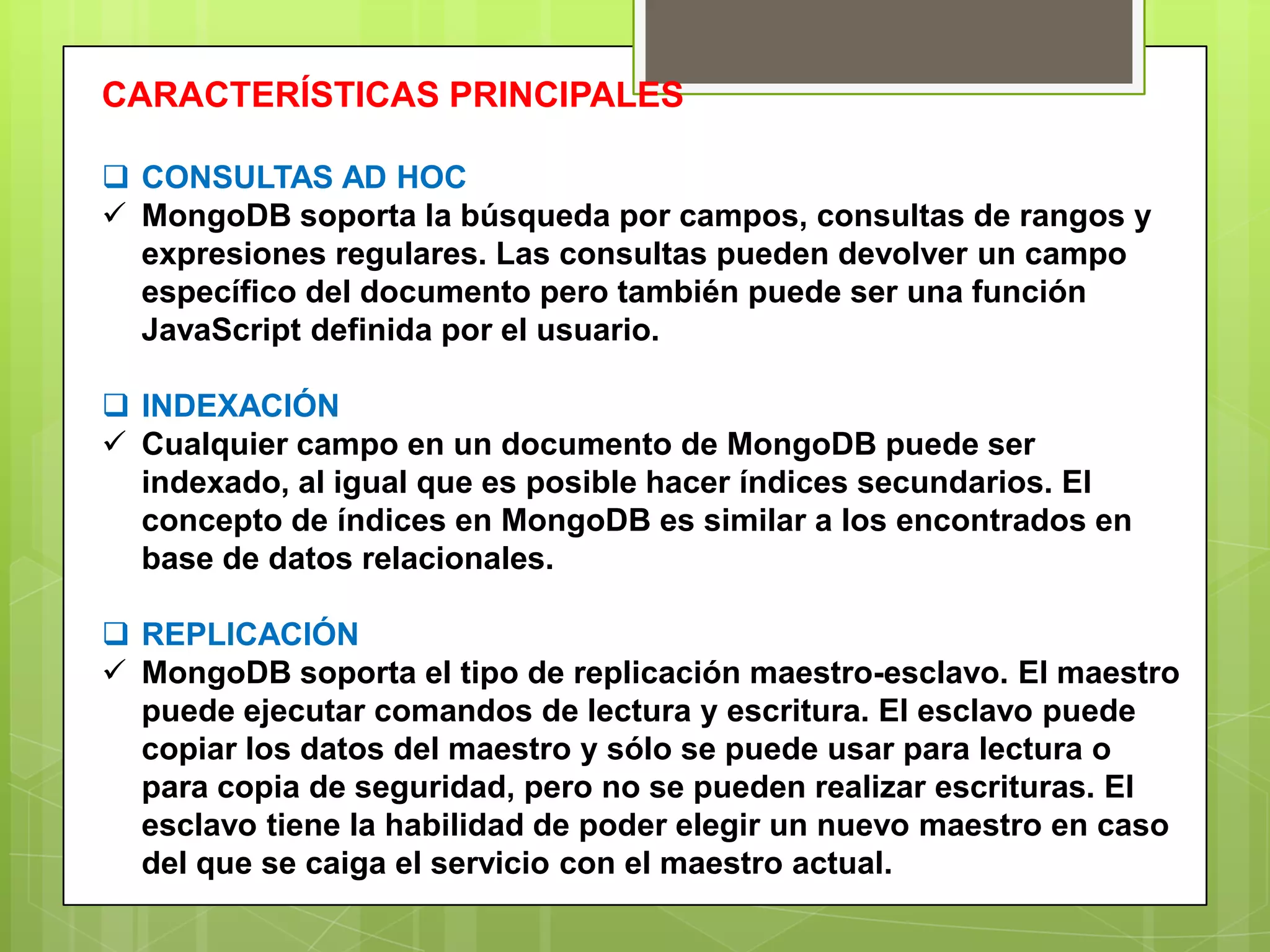 CARACTERÍSTICAS PRINCIPALES
 CONSULTAS AD HOC
 MongoDB soporta la búsqueda por campos, consultas de rangos y
expresiones regulares. Las consultas pueden devolver un campo
específico del documento pero también puede ser una función
JavaScript definida por el usuario.
 INDEXACIÓN
 Cualquier campo en un documento de MongoDB puede ser
indexado, al igual que es posible hacer índices secundarios. El
concepto de índices en MongoDB es similar a los encontrados en
base de datos relacionales.
 REPLICACIÓN
 MongoDB soporta el tipo de replicación maestro-esclavo. El maestro
puede ejecutar comandos de lectura y escritura. El esclavo puede
copiar los datos del maestro y sólo se puede usar para lectura o
para copia de seguridad, pero no se pueden realizar escrituras. El
esclavo tiene la habilidad de poder elegir un nuevo maestro en caso
del que se caiga el servicio con el maestro actual.
 