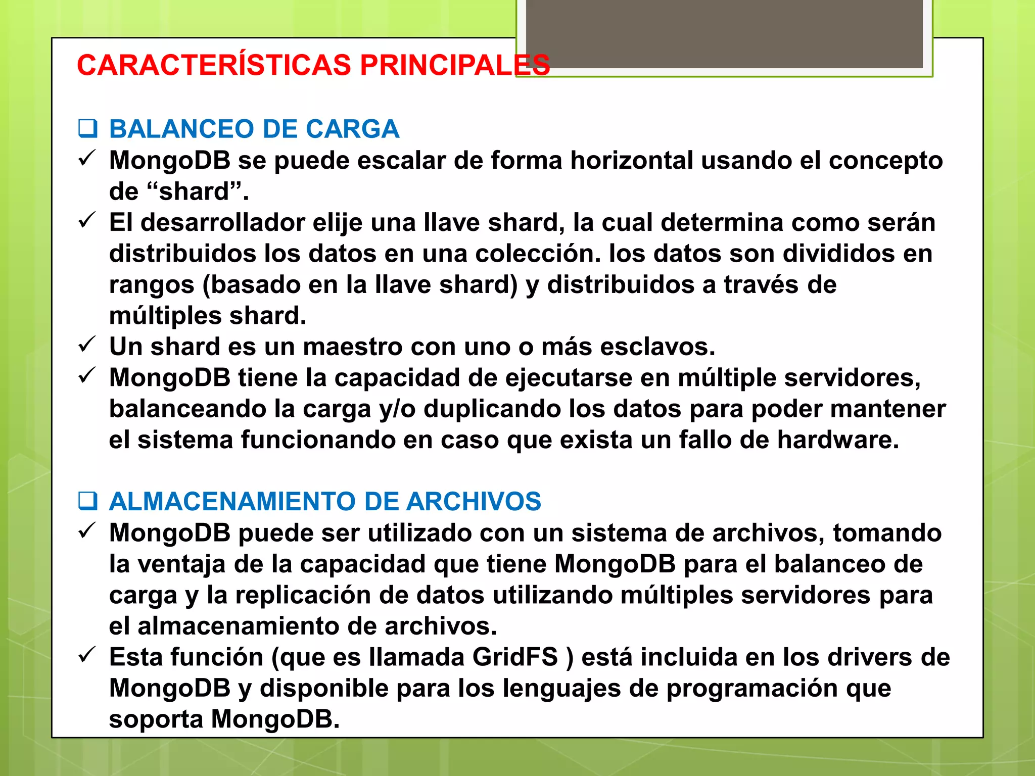 CARACTERÍSTICAS PRINCIPALES
 BALANCEO DE CARGA
 MongoDB se puede escalar de forma horizontal usando el concepto
de “shard”.
 El desarrollador elije una llave shard, la cual determina como serán
distribuidos los datos en una colección. los datos son divididos en
rangos (basado en la llave shard) y distribuidos a través de
múltiples shard.
 Un shard es un maestro con uno o más esclavos.
 MongoDB tiene la capacidad de ejecutarse en múltiple servidores,
balanceando la carga y/o duplicando los datos para poder mantener
el sistema funcionando en caso que exista un fallo de hardware.
 ALMACENAMIENTO DE ARCHIVOS
 MongoDB puede ser utilizado con un sistema de archivos, tomando
la ventaja de la capacidad que tiene MongoDB para el balanceo de
carga y la replicación de datos utilizando múltiples servidores para
el almacenamiento de archivos.
 Esta función (que es llamada GridFS ) está incluida en los drivers de
MongoDB y disponible para los lenguajes de programación que
soporta MongoDB.
 