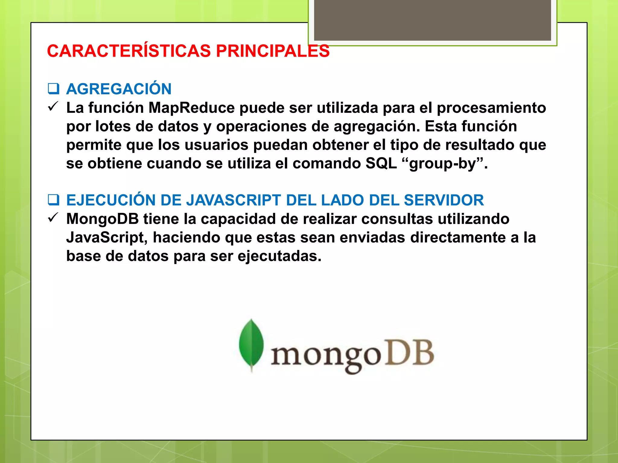 CARACTERÍSTICAS PRINCIPALES
 AGREGACIÓN
 La función MapReduce puede ser utilizada para el procesamiento
por lotes de datos y operaciones de agregación. Esta función
permite que los usuarios puedan obtener el tipo de resultado que
se obtiene cuando se utiliza el comando SQL “group-by”.
 EJECUCIÓN DE JAVASCRIPT DEL LADO DEL SERVIDOR
 MongoDB tiene la capacidad de realizar consultas utilizando
JavaScript, haciendo que estas sean enviadas directamente a la
base de datos para ser ejecutadas.
 