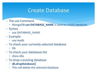 ∗ The use Command
• MongoDB use DATABASE_NAME is used to create database.
∗ Syntax
• use DATABASE_NAME
∗ Example
• use mydb
∗ To check your currently selected database
• Db
∗ To check your databases list
• show dbs
∗ To drop a existing database
• db.dropDatabase()
• This will delete the selected database
Create Database
 