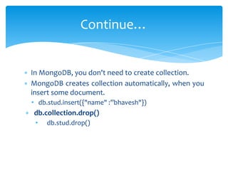 ∗ In MongoDB, you don't need to create collection.
∗ MongoDB creates collection automatically, when you
insert some document.
• db.stud.insert({"name" :”bhavesh"})
∗ db.collection.drop()
• db.stud.drop()
Continue…
 