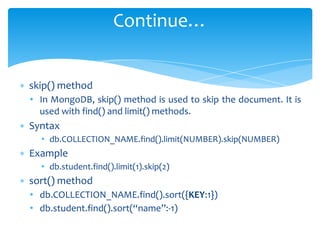 ∗ skip() method
• In MongoDB, skip() method is used to skip the document. It is
used with find() and limit() methods.
∗ Syntax
• db.COLLECTION_NAME.find().limit(NUMBER).skip(NUMBER)
∗ Example
• db.student.find().limit(1).skip(2)
∗ sort() method
• db.COLLECTION_NAME.find().sort({KEY:1})
• db.student.find().sort(“name”:-1)
Continue…
 