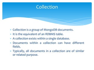 ∗ Collection is a group of MongoDB documents.
∗ It is the equivalent of an RDBMS table.
∗ A collection exists within a single database.
∗ Documents within a collection can have different
fields.
∗ Typically, all documents in a collection are of similar
or related purpose.
Collection
 