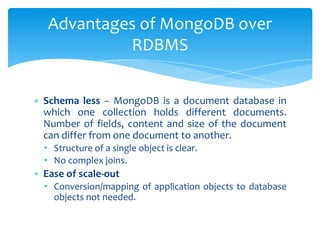 ∗ Schema less − MongoDB is a document database in
which one collection holds different documents.
Number of fields, content and size of the document
can differ from one document to another.
• Structure of a single object is clear.
• No complex joins.
∗ Ease of scale-out
• Conversion/mapping of application objects to database
objects not needed.
Advantages of MongoDB over
RDBMS
 