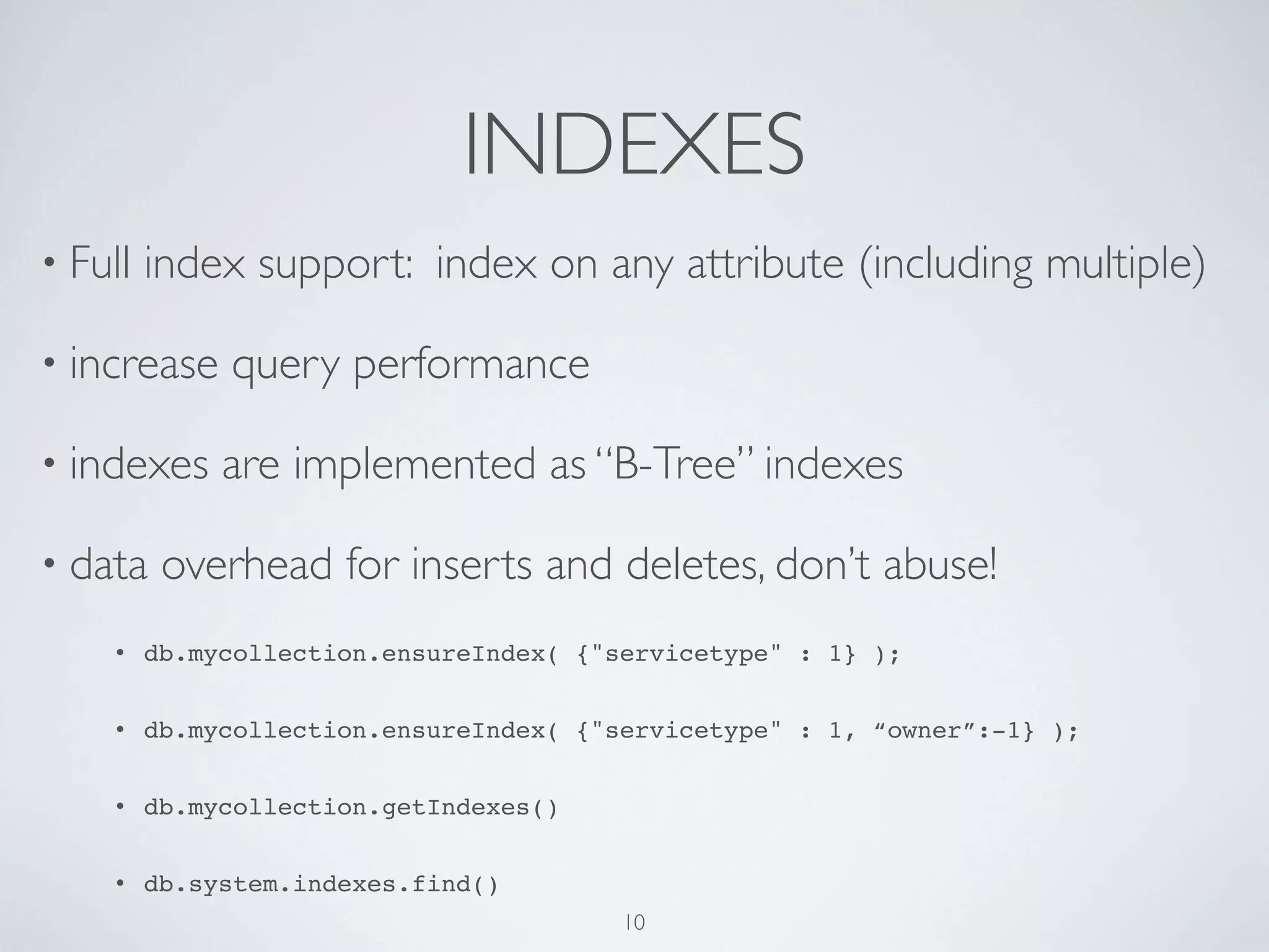INDEXES
• Full   index support: index on any attribute (including multiple)

• increase    query performance

• indexes     are implemented as “B-Tree” indexes

• data    overhead for inserts and deletes, don’t abuse!
    •    db.mycollection.ensureIndex( {"servicetype" : 1} );


    •    db.mycollection.ensureIndex( {"servicetype" : 1, “owner”:-1} );


    •    db.mycollection.getIndexes()


    •    db.system.indexes.find()
                                         10
 