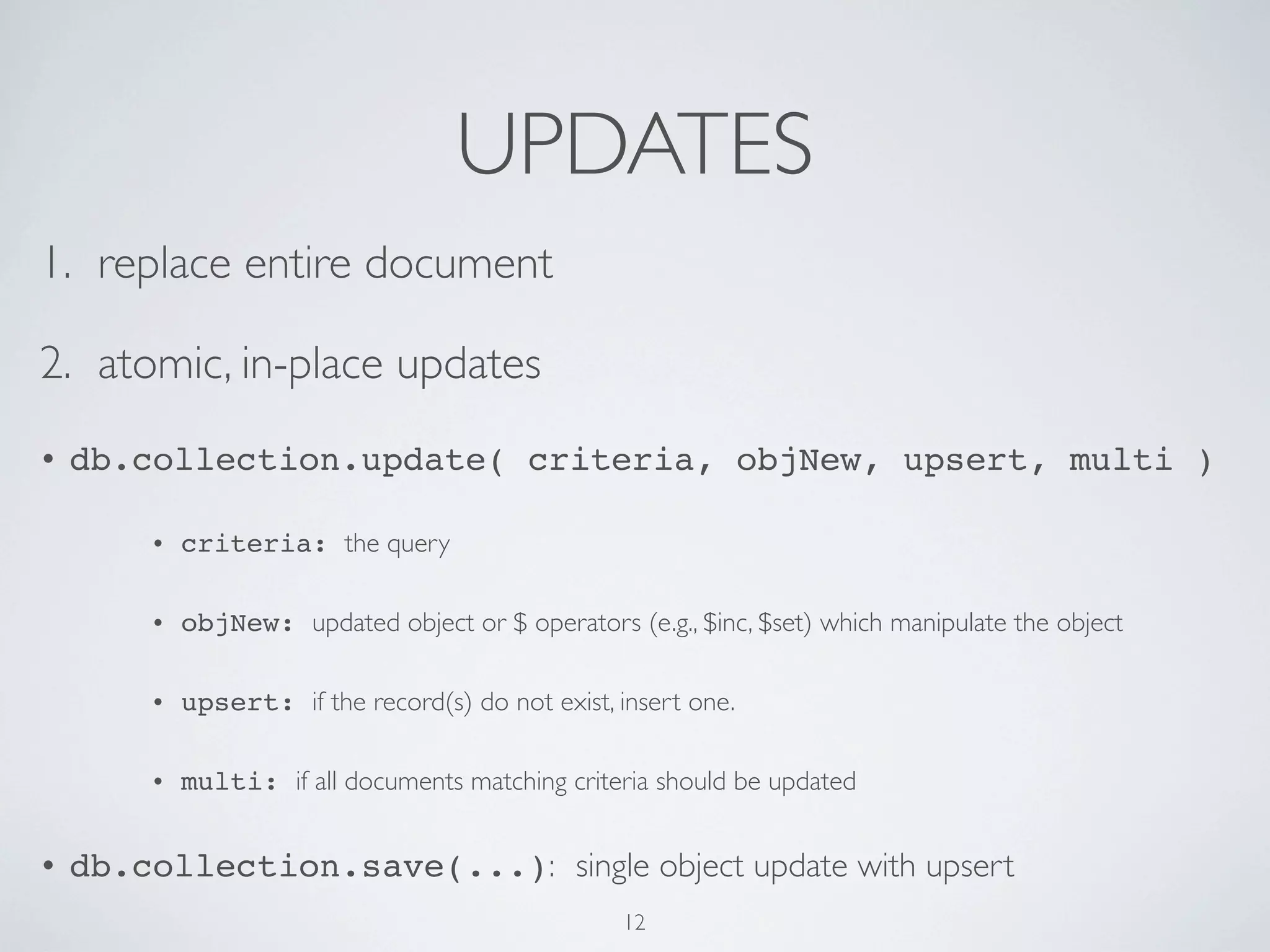 UPDATES
1. replace entire document

2. atomic, in-place updates
•   db.collection.update( criteria, objNew, upsert, multi )

        •   criteria: the query

        •   objNew: updated object or $ operators (e.g., $inc, $set) which manipulate the object

        •   upsert: if the record(s) do not exist, insert one.

        •   multi: if all documents matching criteria should be updated


•   db.collection.save(...): single object update with upsert
                                                   12
 