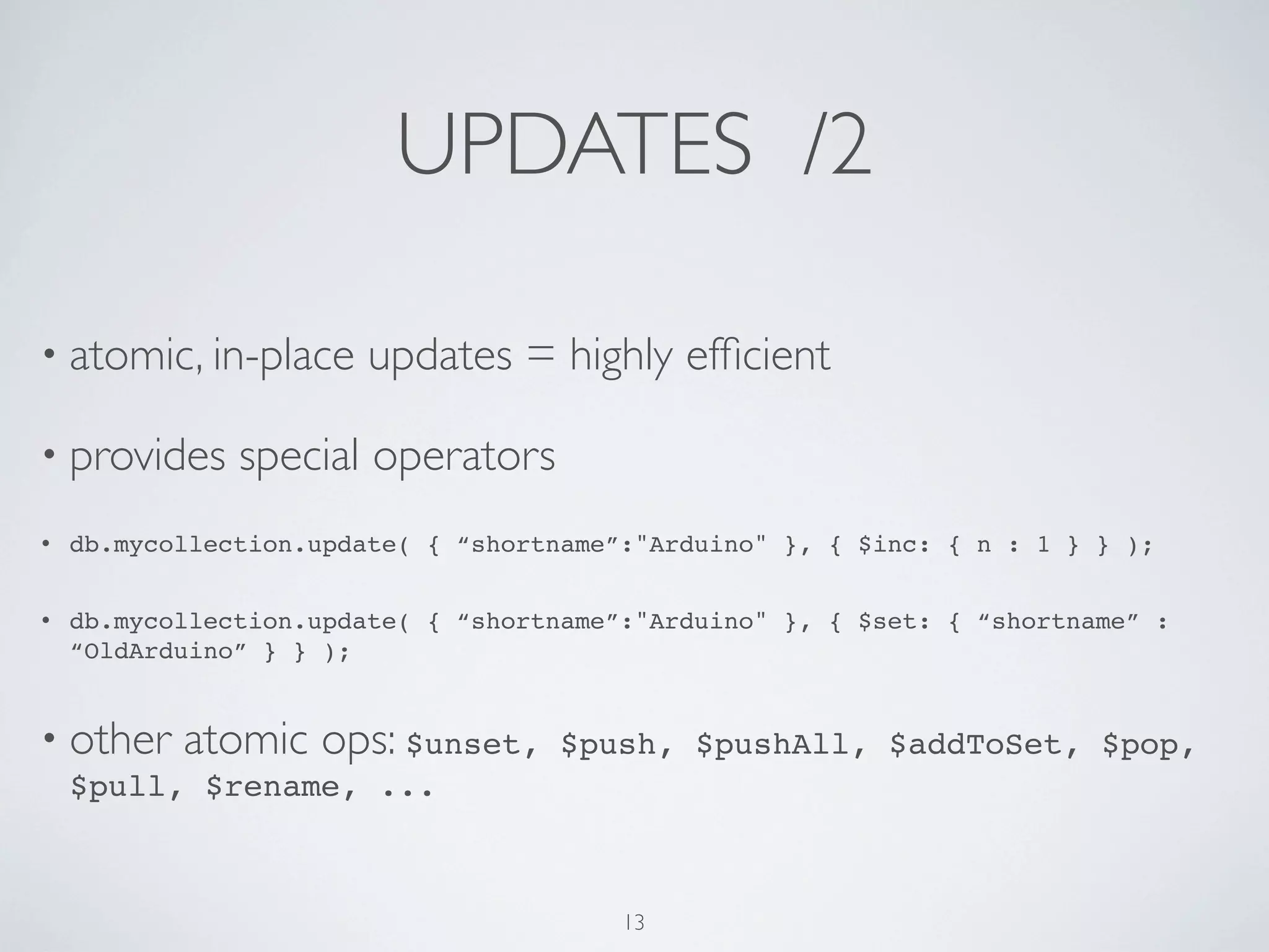 UPDATES /2

• atomic, in-place      updates = highly efﬁcient

• provides     special operators
•   db.mycollection.update( { “shortname”:"Arduino" }, { $inc: { n : 1 } } );


•   db.mycollection.update( { “shortname”:"Arduino" }, { $set: { “shortname” :
    “OldArduino” } } );


• other    atomic ops: $unset,      $push, $pushAll, $addToSet, $pop,
    $pull, $rename, ...



                                         13
 