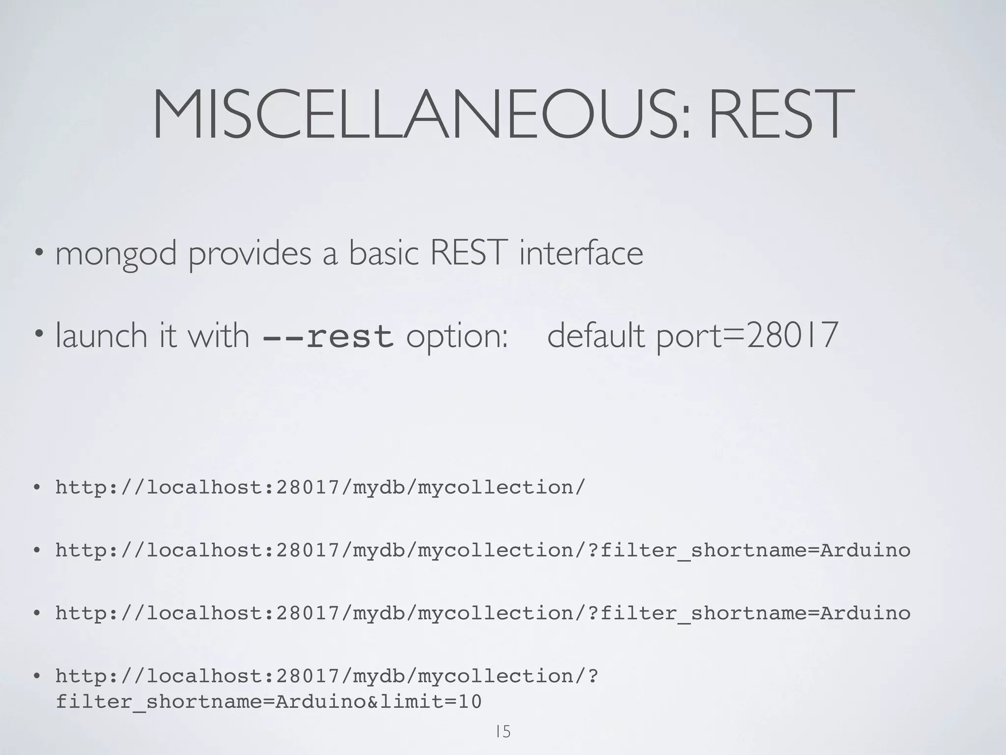 MISCELLANEOUS: REST
• mongod      provides a basic REST interface

• launch    it with --rest option:        default port=28017


•   http://localhost:28017/mydb/mycollection/

•   http://localhost:28017/mydb/mycollection/?filter_shortname=Arduino

•   http://localhost:28017/mydb/mycollection/?filter_shortname=Arduino

•   http://localhost:28017/mydb/mycollection/?
    filter_shortname=Arduino&limit=10
                                     15
 