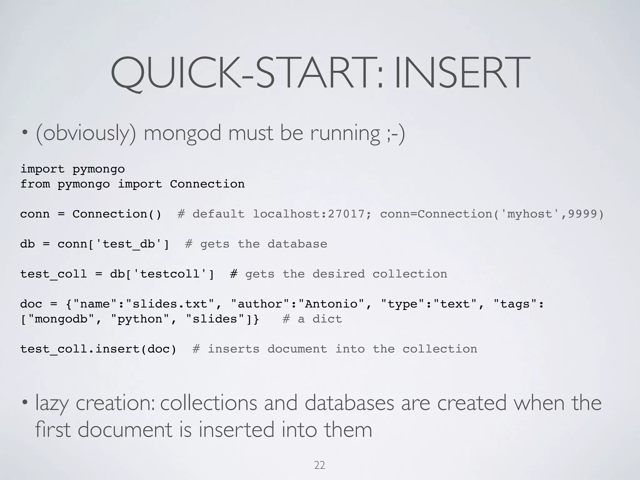 QUICK-START: INSERT
• (obviously)   mongod must be running ;-)
import pymongo
from pymongo import Connection

conn = Connection()     # default localhost:27017; conn=Connection('myhost',9999)

db = conn['test_db']     # gets the database

test_coll = db['testcoll']     # gets the desired collection

doc = {"name":"slides.txt", "author":"Antonio", "type":"text", "tags":
["mongodb", "python", "slides"]}   # a dict

test_coll.insert(doc)     # inserts document into the collection



• lazycreation: collections and databases are created when the
 ﬁrst document is inserted into them
                                          22
 