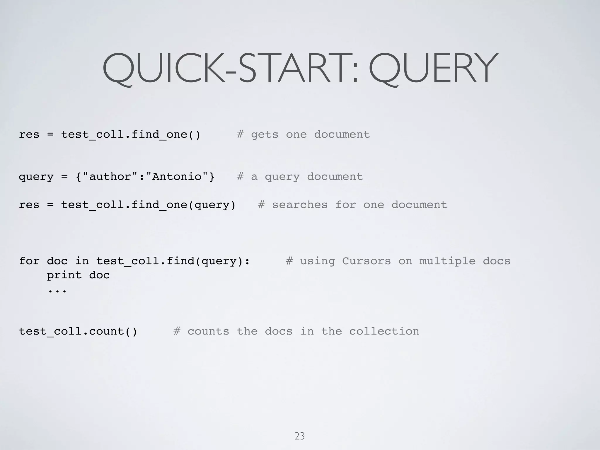 QUICK-START: QUERY
res = test_coll.find_one()        # gets one document


query = {"author":"Antonio"}      # a query document

res = test_coll.find_one(query)      # searches for one document



for doc in test_coll.find(query):        # using Cursors on multiple docs
    print doc
    ...


test_coll.count()     # counts the docs in the collection




                                          23
 