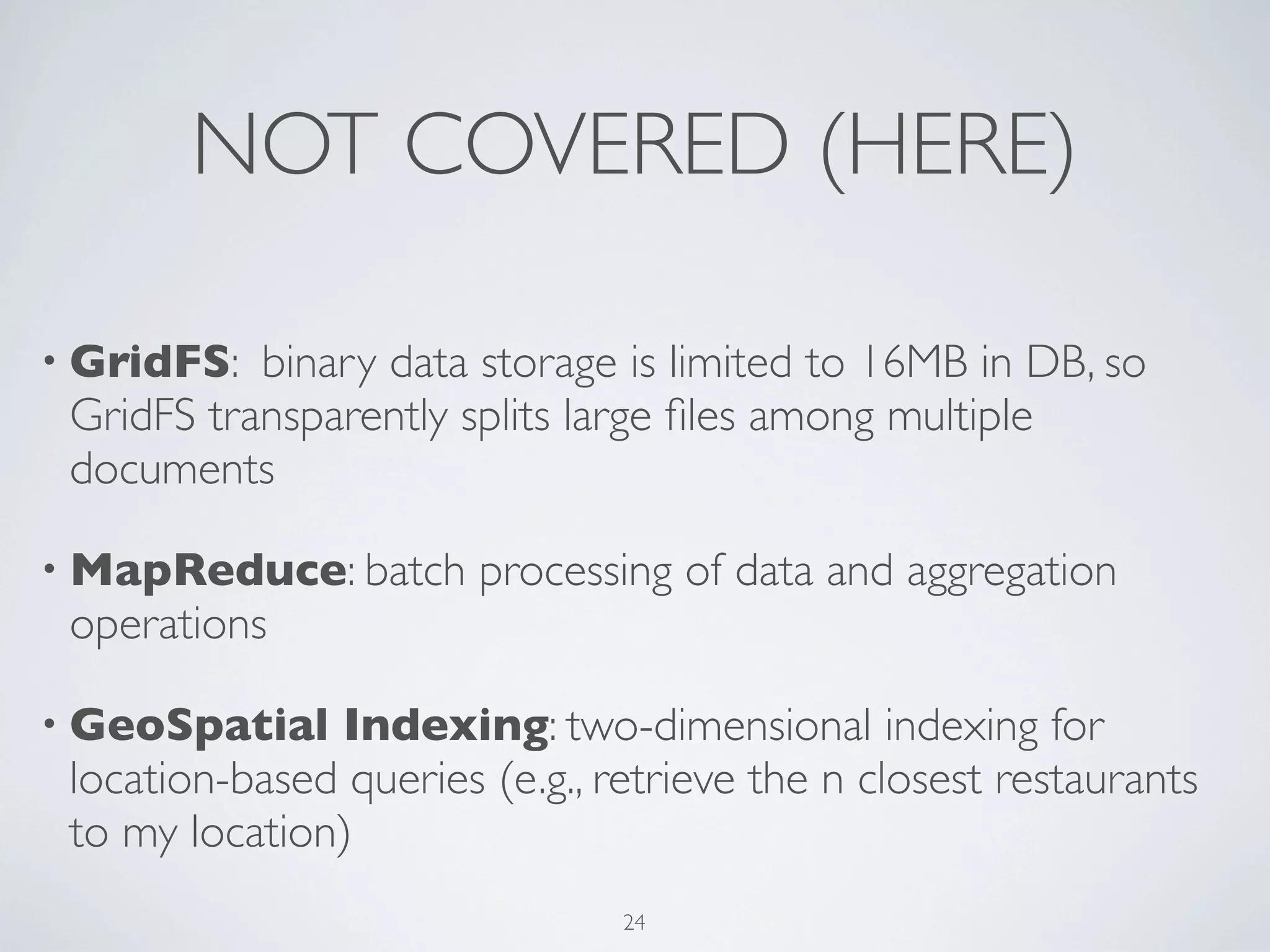 NOT COVERED (HERE)

• GridFS:  binary data storage is limited to 16MB in DB, so
 GridFS transparently splits large ﬁles among multiple
 documents

• MapReduce: batch      processing of data and aggregation
 operations

• GeoSpatial   Indexing: two-dimensional indexing for
 location-based queries (e.g., retrieve the n closest restaurants
 to my location)
                                24
 