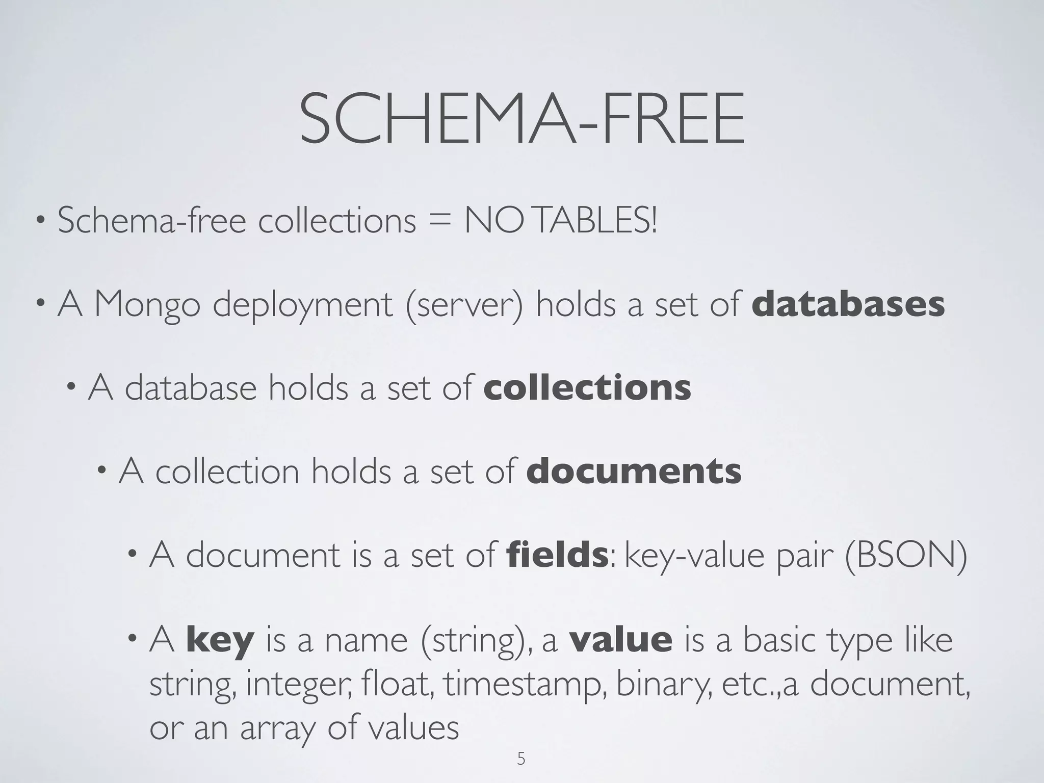 SCHEMA-FREE
• Schema-free    collections = NO TABLES!

•A   Mongo deployment (server) holds a set of databases

 •A   database holds a set of collections

     •A   collection holds a set of documents

      •A    document is a set of ﬁelds: key-value pair (BSON)

      •A     key is a name (string), a value is a basic type like
          string, integer, ﬂoat, timestamp, binary, etc.,a document,
          or an array of values
                                   5
 