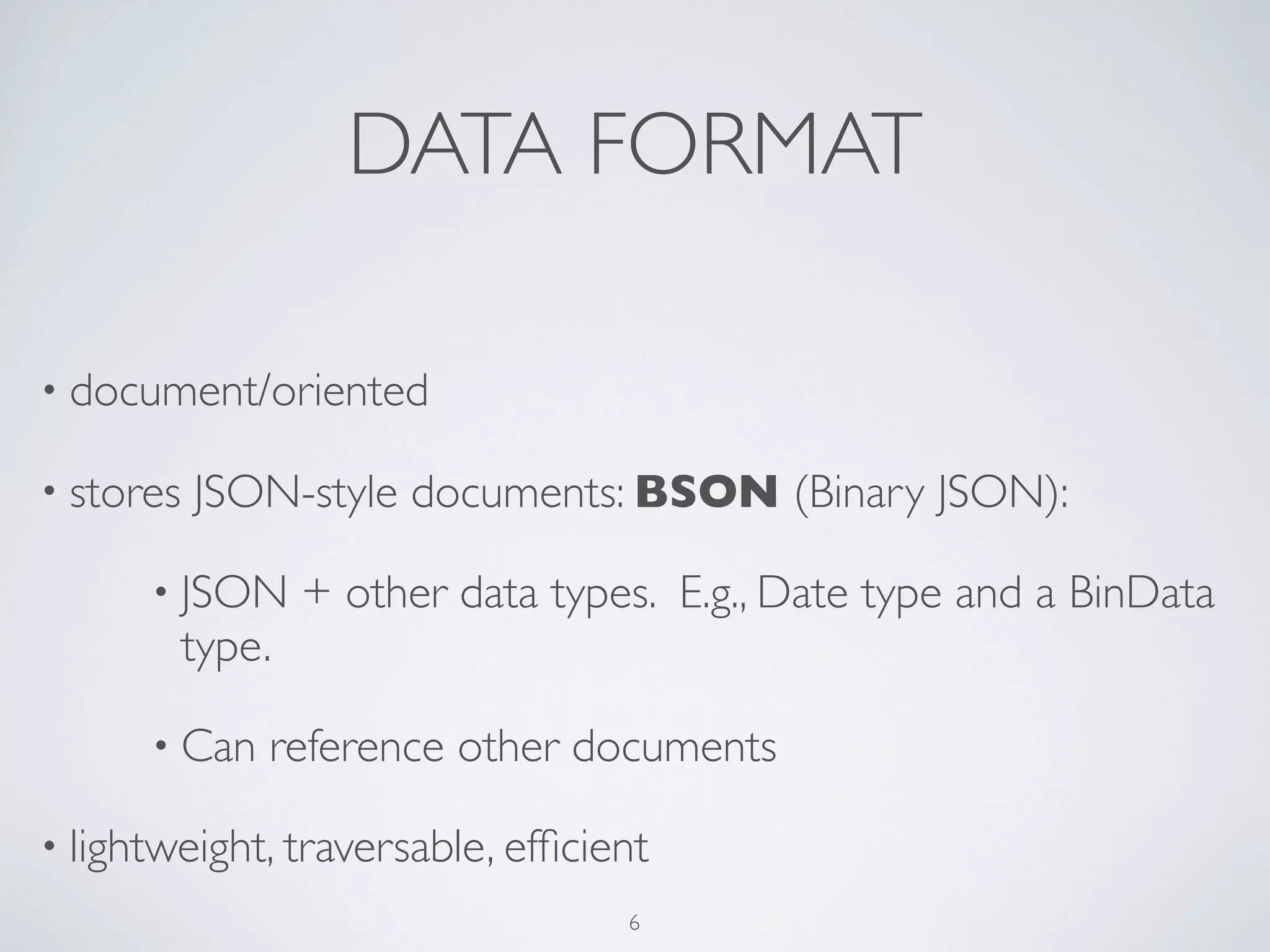 DATA FORMAT

• document/oriented

• stores   JSON-style documents: BSON (Binary JSON):

      • JSON       + other data types. E.g., Date type and a BinData
           type.

      • Can    reference other documents

• lightweight, traversable, efﬁcient
                                    6
 
