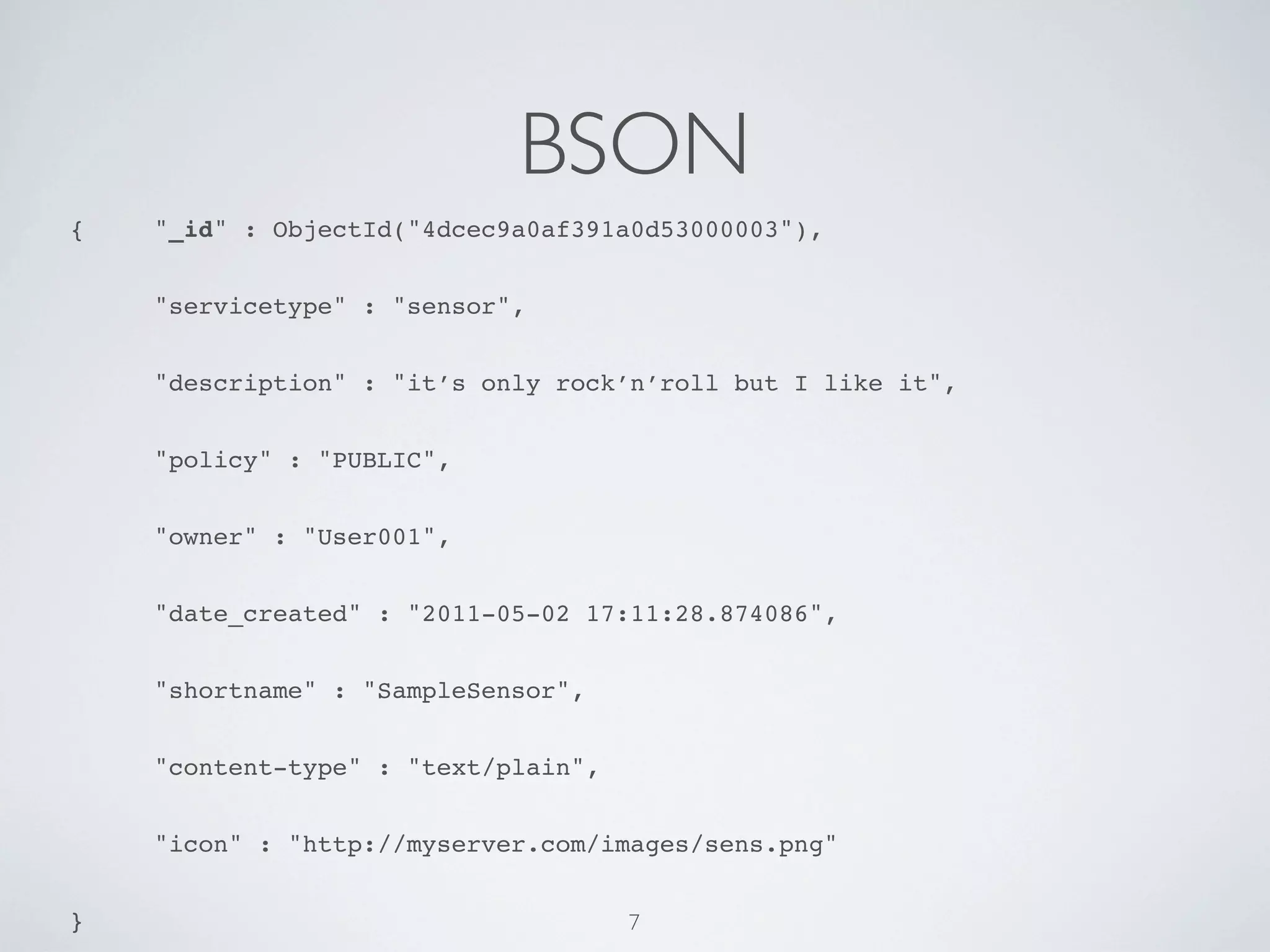 BSON
{!   "_id" : ObjectId("4dcec9a0af391a0d53000003"),


!    "servicetype" : "sensor",


!    "description" : "it’s only rock’n’roll but I like it",


!    "policy" : "PUBLIC",


!    "owner" : "User001",


!    "date_created" : "2011-05-02 17:11:28.874086",


!    "shortname" : "SampleSensor",


!    "content-type" : "text/plain",


!    "icon" : "http://myserver.com/images/sens.png"


}                                     7
 