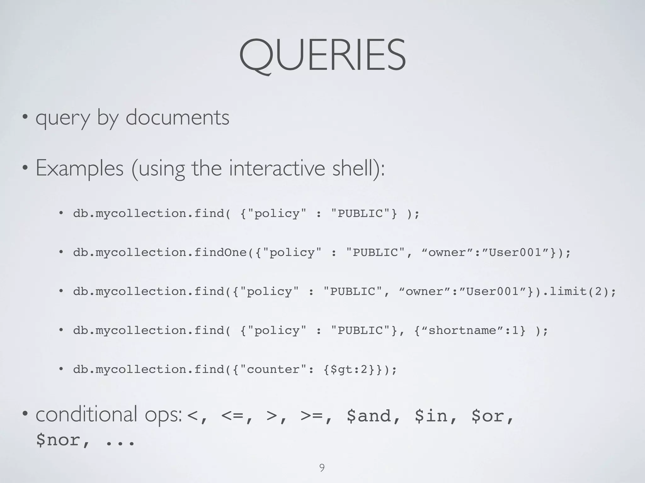 QUERIES
• query    by documents

• Examples     (using the interactive shell):
    •   db.mycollection.find( {"policy" : "PUBLIC"} );


    •   db.mycollection.findOne({"policy" : "PUBLIC", “owner”:”User001”});


    •   db.mycollection.find({"policy" : "PUBLIC", “owner”:”User001”}).limit(2);


    •   db.mycollection.find( {"policy" : "PUBLIC"}, {“shortname”:1} );


    •   db.mycollection.find({"counter": {$gt:2}});


• conditional    ops: <,   <=, >, >=, $and, $in, $or,
  $nor, ...
                                        9
 