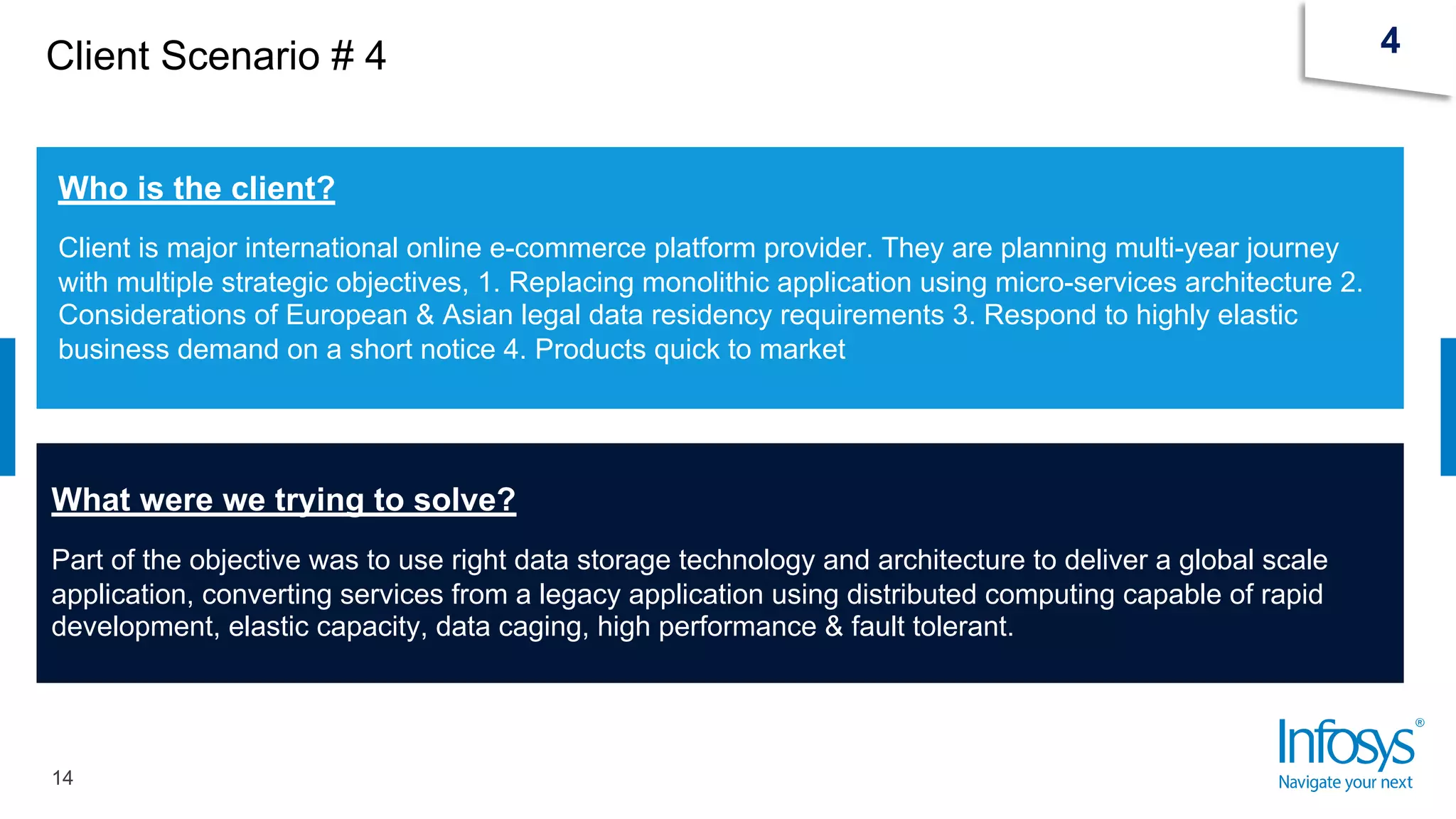 Client Scenario # 4
14
4
Who is the client?
Client is major international online e-commerce platform provider. They are planning multi-year journey
with multiple strategic objectives, 1. Replacing monolithic application using micro-services architecture 2.
Considerations of European & Asian legal data residency requirements 3. Respond to highly elastic
business demand on a short notice 4. Products quick to market
What were we trying to solve?
Part of the objective was to use right data storage technology and architecture to deliver a global scale
application, converting services from a legacy application using distributed computing capable of rapid
development, elastic capacity, data caging, high performance & fault tolerant.
 