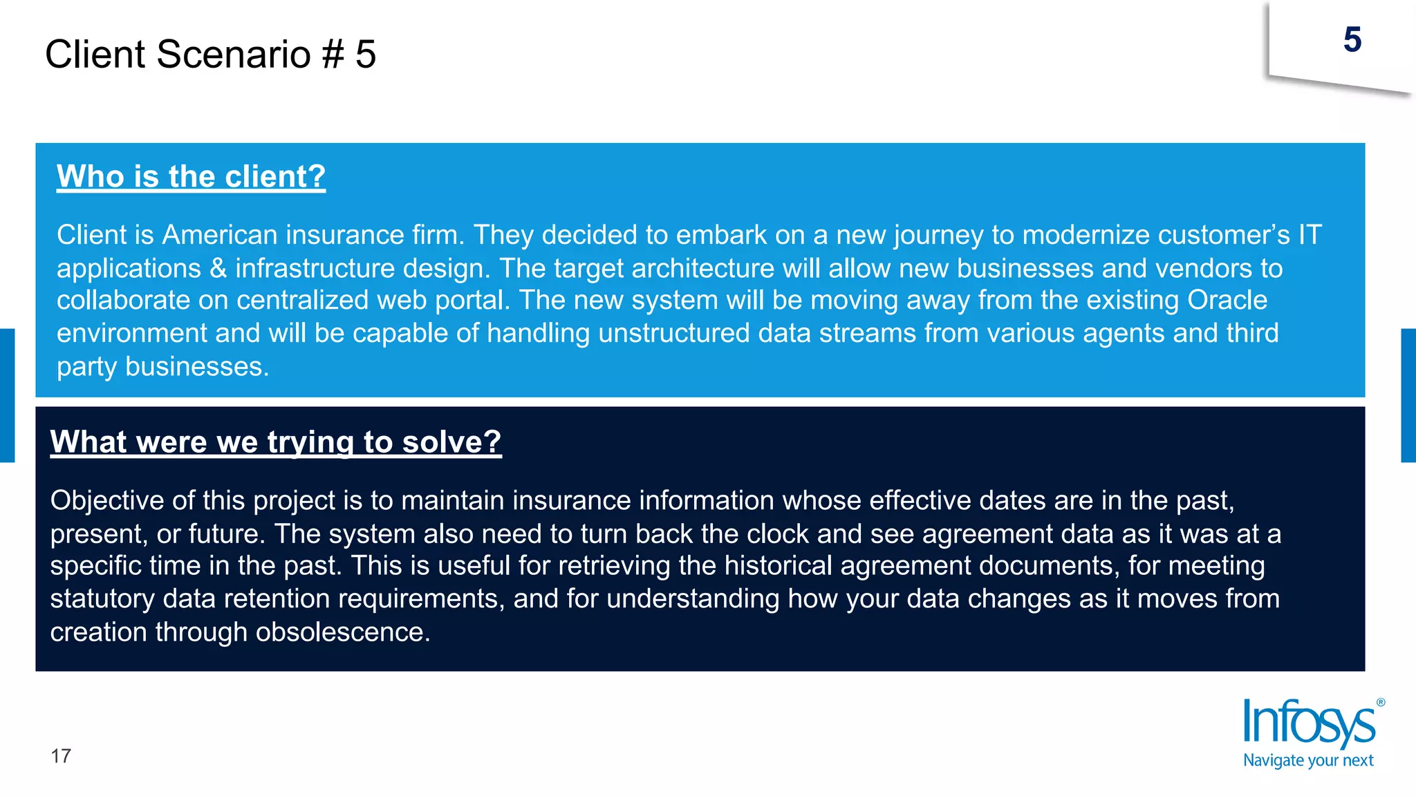 Client Scenario # 5
17
5
Who is the client?
Client is American insurance firm. They decided to embark on a new journey to modernize customer’s IT
applications & infrastructure design. The target architecture will allow new businesses and vendors to
collaborate on centralized web portal. The new system will be moving away from the existing Oracle
environment and will be capable of handling unstructured data streams from various agents and third
party businesses.
What were we trying to solve?
Objective of this project is to maintain insurance information whose effective dates are in the past,
present, or future. The system also need to turn back the clock and see agreement data as it was at a
specific time in the past. This is useful for retrieving the historical agreement documents, for meeting
statutory data retention requirements, and for understanding how your data changes as it moves from
creation through obsolescence.
 