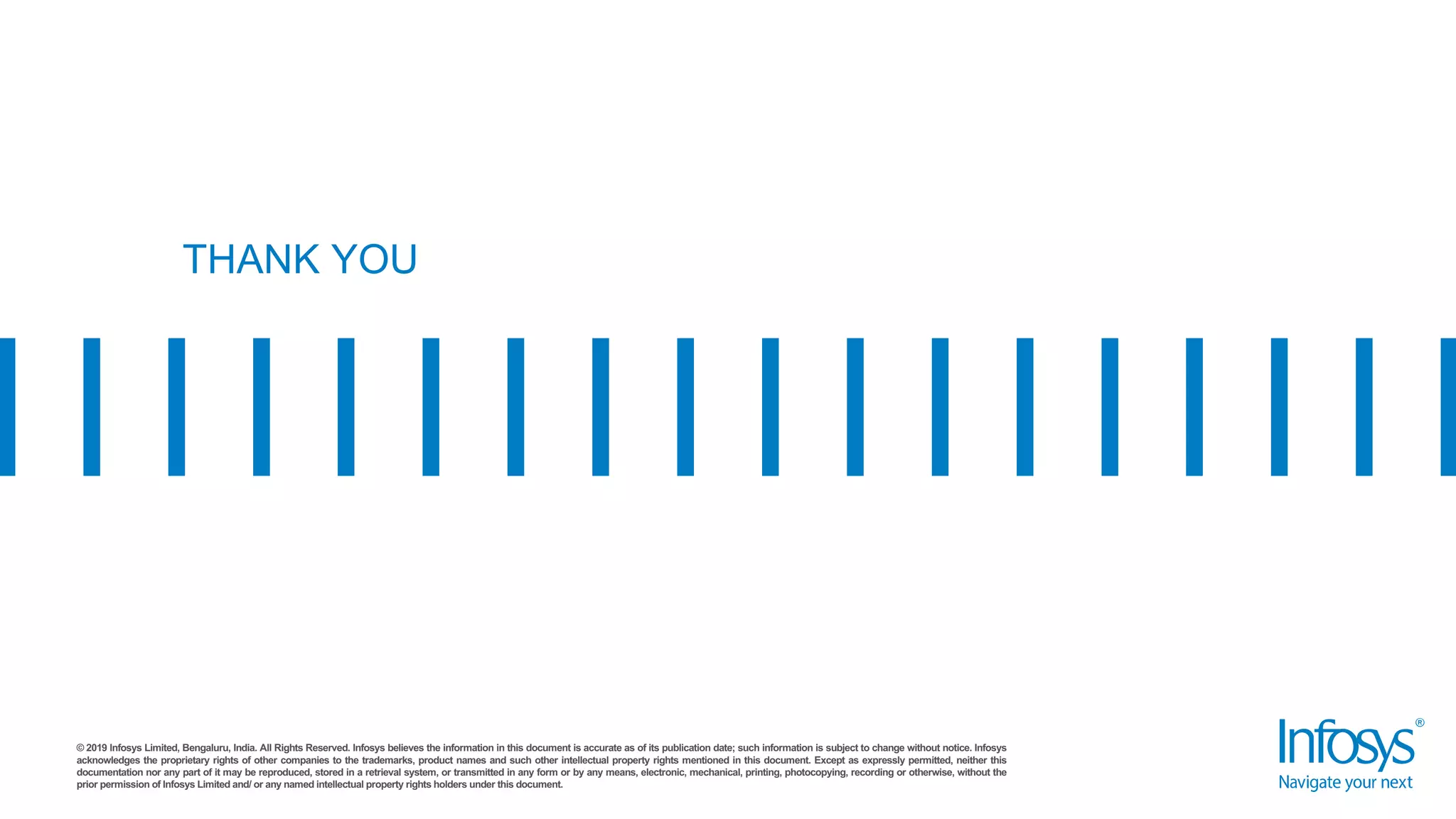 © 2019 Infosys Limited, Bengaluru, India. All Rights Reserved. Infosys believes the information in this document is accurate as of its publication date; such information is subject to change without notice. Infosys
acknowledges the proprietary rights of other companies to the trademarks, product names and such other intellectual property rights mentioned in this document. Except as expressly permitted, neither this
documentation nor any part of it may be reproduced, stored in a retrieval system, or transmitted in any form or by any means, electronic, mechanical, printing, photocopying, recording or otherwise, without the
prior permission of Infosys Limited and/ or any named intellectual property rights holders under this document.
THANK YOU
 
