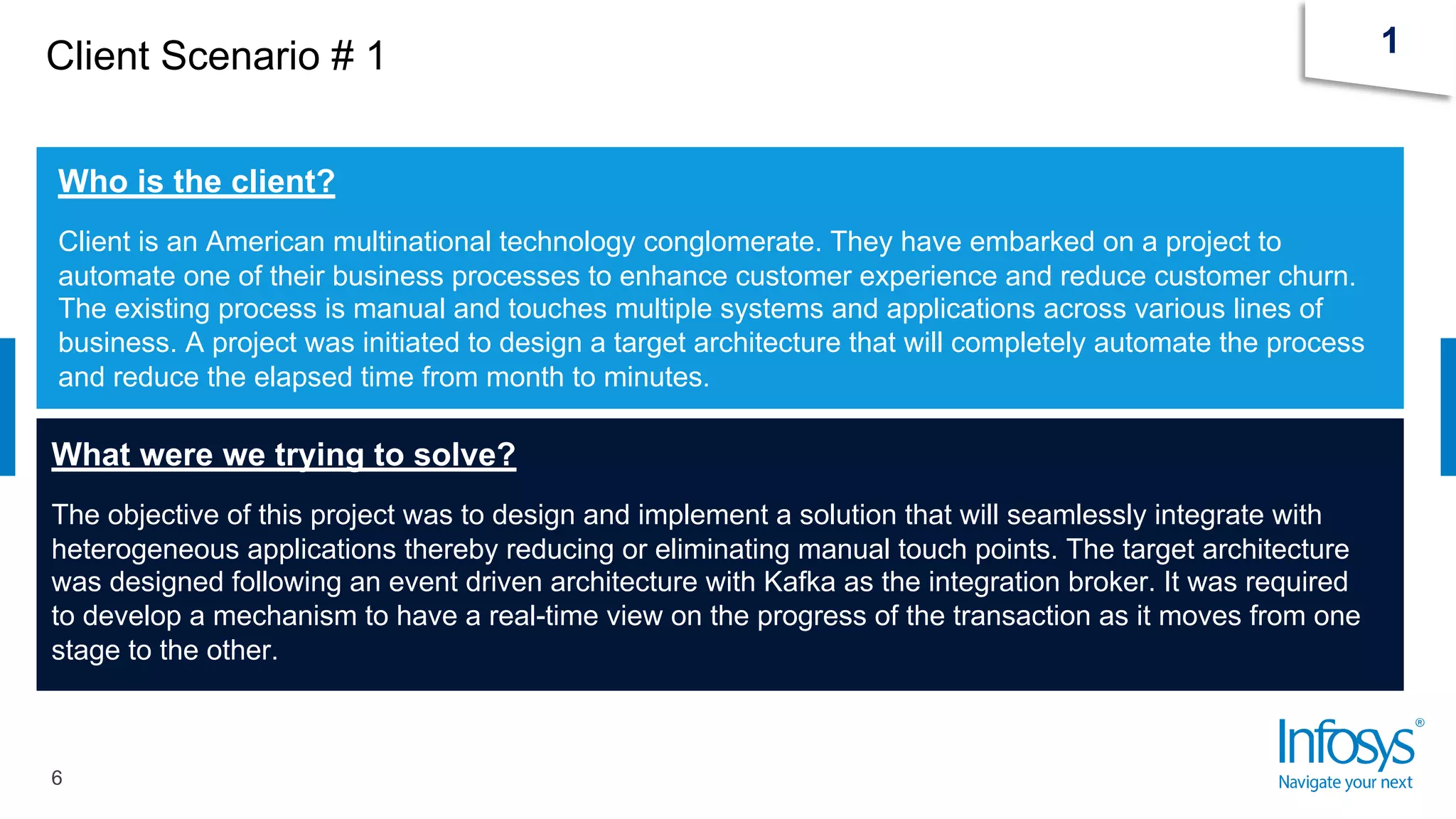 Client Scenario # 1
6
1
Who is the client?
Client is an American multinational technology conglomerate. They have embarked on a project to
automate one of their business processes to enhance customer experience and reduce customer churn.
The existing process is manual and touches multiple systems and applications across various lines of
business. A project was initiated to design a target architecture that will completely automate the process
and reduce the elapsed time from month to minutes.
What were we trying to solve?
The objective of this project was to design and implement a solution that will seamlessly integrate with
heterogeneous applications thereby reducing or eliminating manual touch points. The target architecture
was designed following an event driven architecture with Kafka as the integration broker. It was required
to develop a mechanism to have a real-time view on the progress of the transaction as it moves from one
stage to the other.
 