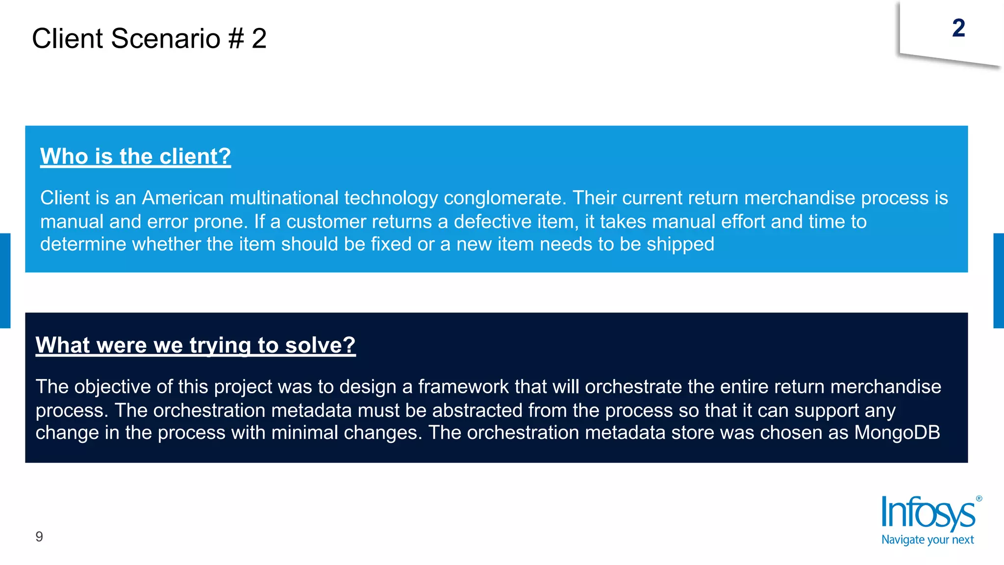 Client Scenario # 2
9
2
Who is the client?
Client is an American multinational technology conglomerate. Their current return merchandise process is
manual and error prone. If a customer returns a defective item, it takes manual effort and time to
determine whether the item should be fixed or a new item needs to be shipped
What were we trying to solve?
The objective of this project was to design a framework that will orchestrate the entire return merchandise
process. The orchestration metadata must be abstracted from the process so that it can support any
change in the process with minimal changes. The orchestration metadata store was chosen as MongoDB
 