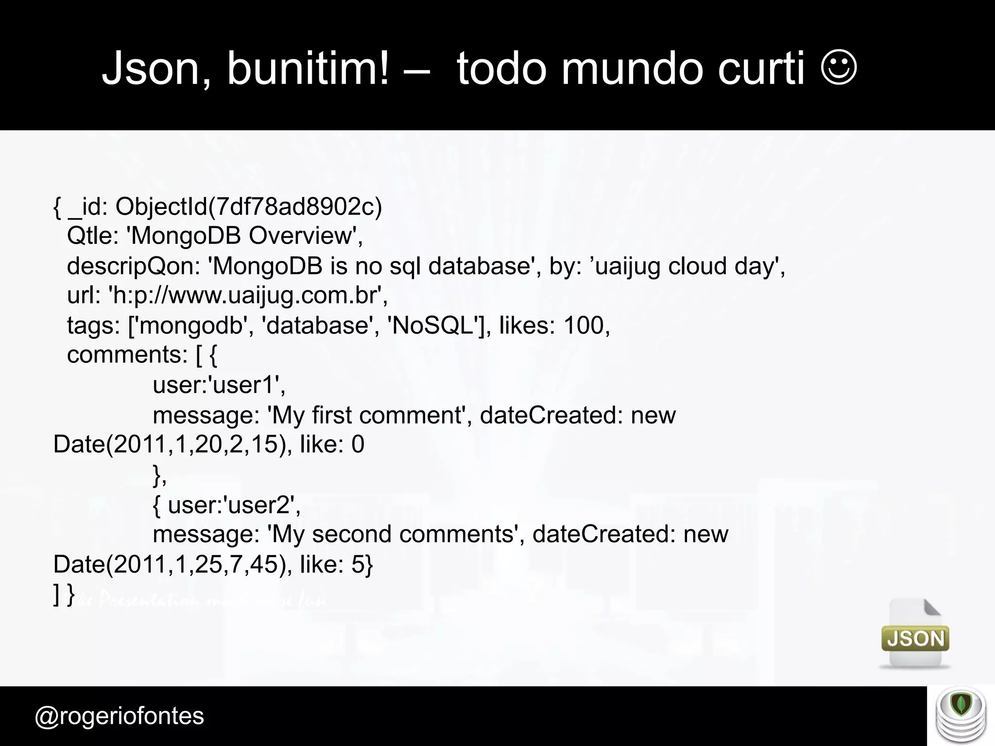 Make Presentation much more fun
– Quem é?
@rogeriofontes	
Json, bunitim! – todo mundo curti J
{ _id: ObjectId(7df78ad8902c)
Qtle: 'MongoDB Overview',
descripQon: 'MongoDB is no sql database', by: ’uaijug cloud day',
url: 'h:p://www.uaijug.com.br',
tags: ['mongodb', 'database', 'NoSQL'], likes: 100,
comments: [ {
user:'user1',
message: 'My first comment', dateCreated: new
Date(2011,1,20,2,15), like: 0
},
{ user:'user2',
message: 'My second comments', dateCreated: new
Date(2011,1,25,7,45), like: 5}
] }
 